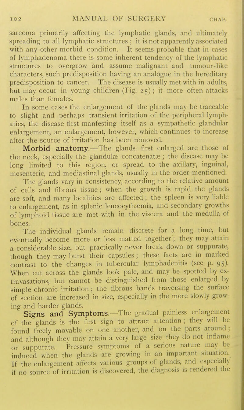 sarcoma primarily affecting the lymphatic glands, and ultimately spreading to all lymphatic structures; it is not apparently associated with any other morbid condition. It seems probable that in cases of lymphadenoma there is some inherent tendency of the lymphatic structures to overgrow and assume malignant and tumour-like characters, such predisposition having an analogue in the hereditary predisposition to cancer. The disease is usually met with in adults, but may occur in young children (Fig. 25); it more often attacks males than females. In some cases the enlargement of the glands may be traceable to slight and perhaps transient irritation of the peripheral lymph- atics, the disease first manfesting itself as a sympathetic glandular enlargement, an enlargement, however, which continues to increase after the source of irritation has been removed. Morbid anatomy.—The glands first enlarged are those of the neck, especially the glandulce concatenat?e; the disease may be long limited to this region, or spread to the axillary, inguinal, mesenteric, and mediastinal glands, usually in the order mentioned. The glands vary in consistency, according to the relative amount of cells and fibrous tissue; when the growth is rapid the glands are soft, and many localities are affected; the spleen is very liable to enlargement, as in splenic leucocytheemia, and secondary growths of lymphoid tissue are met with in the viscera and the medulla of bones. The individual glands remain discrete for a long time, but eventually become more or less matted together; they may attain a considerable size, but practically never break down or suppurate, though they may burst their capsules ; these facts are in marked contrast to the changes in tubercular lymphadenitis (see p. 95). When cut across the glands look pale, and may be spotted by e.\- travasations, but cannot be distinguished from those enlarged by simple chronic irritation; the fibrous bands traversing the surface of section are increased in size, especially in the more slowly grow- ing and harder glands. Signs and Symptoms.—The gradual painless enlargement of the glands is the first sign to attract attention ; they will be found freely movable on one another, and on the parts around ; and although they may attain a very large size they do not inflame or suppurate. Pressure symptoms of a serious nature may be induced when the glands are growing in an important situation. If the enlargement affects various groups of glands, and especially if no source of irritation is discovered, the diagnosis is rendered the