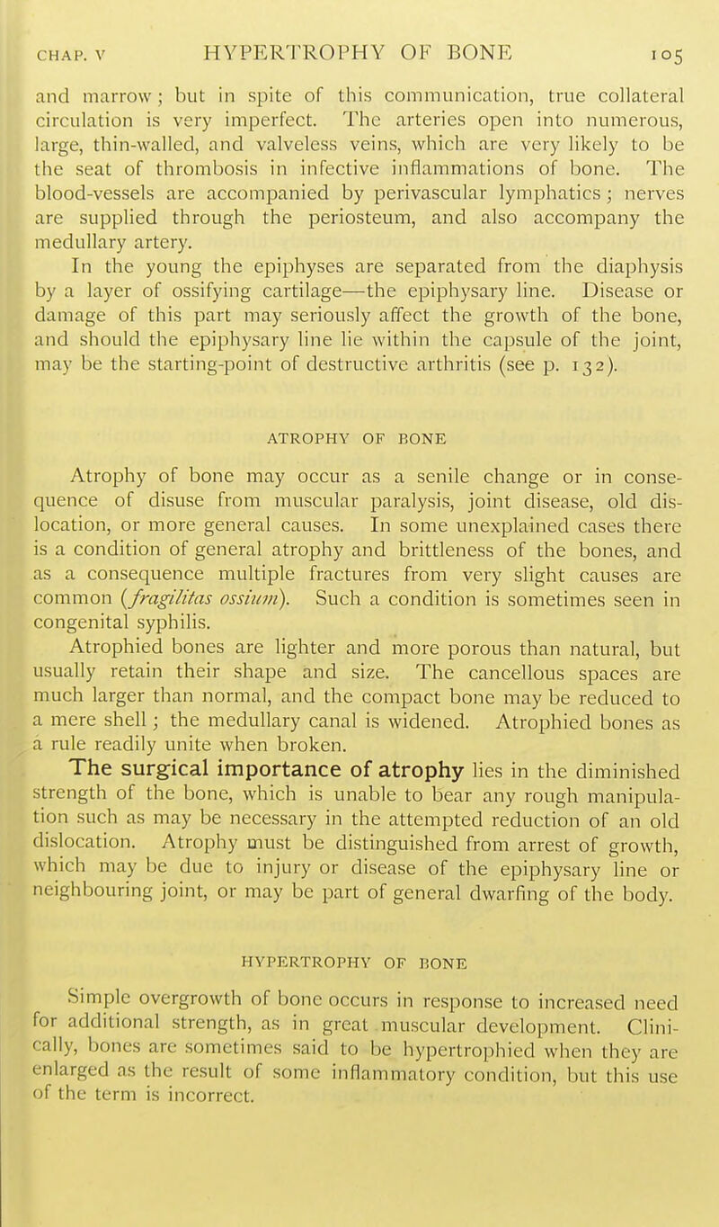 HYPERTROPHY OF BONE and marrow; but in spite of this communication, true collateral circulation is very imperfect. The arteries open into numerous, large, thin-walled, and valveless veins, which are very likely to be the seat of thrombosis in infective inflammations of bone. The blood-vessels are accompanied by perivascular lymphatics ; nerves are supplied through the periosteum, and also accompany the medullary artery. In the young the epiphyses are separated from the diaphysis by a layer of ossifying cartilage—the epiphysary line. Disease or damage of this part may seriously affect the growth of the bone, and should the epiphysary line lie within the capsule of the joint, may be the starting-point of destructive arthritis (see p. 132). ATROPHY OF BONE Atrophy of bone may occur as a senile change or in conse- quence of disuse from muscular paralysis, joint disease, old dis- location, or more general causes. In some unexplained cases there is a condition of general atrophy and brittleness of the bones, and as a consequence multiple fractures from very slight causes are common {fragilitas ossiiun). Such a condition is sometimes seen in congenital syphilis. Atrophied bones are lighter and more porous than natural, but usually retain their shape and size. The cancellous spaces are much larger than normal, and the compact bone may be reduced to a mere shell; the medullary canal is widened. Atrophied bones as a rule readily unite when broken. The surgical importance of atrophy lies in the diminished strength of the bone, which is unable to bear any rough manipula- tion such as may be necessary in the attempted reduction of an old dislocation. Atrophy must be distinguished from arrest of growth, which may be due to injury or disease of the epiphysary line or neighbouring joint, or may be part of general dwarfing of the body. HYPERTROPHY OF BONE Simple overgrowth of bone occurs in response to increased need for additional strength, as in great muscular development. Clini- cally, bones are sometimes said to be hypertrophied when they are enlarged as the result of some inflammatory condition, but this use of the term is incorrect.