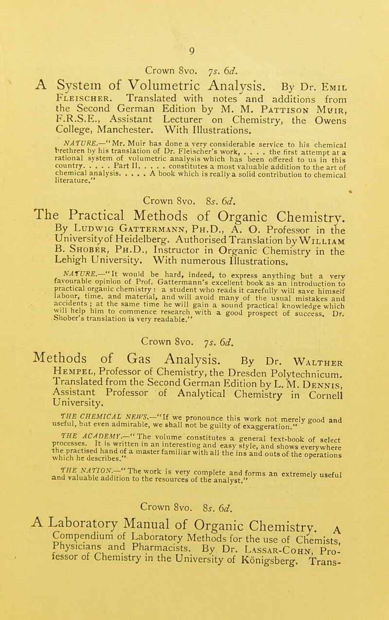 Crown 8vo. 75. 6d. A System of Volumetric Analysis. By Dr. Emil Fleischer. Translated with notes and additions from the Second German Edition by M. M. Pattison Muir, F.R.S.E., Assistant Lecturer on Chemistry, the Owens College, Manchester. With Illustrations. NATURE—Mr. Muir has done a very considerable service to his chemical brethren by his translation of Dr. Fleischer's work the first attempt at a rational system of volumetric analysis which has been offered to us in this country Part II constitutes a most valuable addition to the art of chemical analysis A book which is really a solid contribution to chemical literature. Crown 8vo. 8s. 6d. The Practical Methods of Organic Chemistry. By LuDwiG Gattermann, Ph.D., A. O. Professor in the University of Heidelberg. Authorised Translation by William B. Shober, Ph.D., Instructor in Organic Chemistry in the Lehigh University. With numerous Illustrations. NATURE.—It would be hard, indeed, to express anything but a very favourable opinion of Prof. Gattermann's excellent book as an introduction to practical organic chemistry: a student who reads it carefully will save himself labour, time, and material, and will avoid many of the usual mistakes and accidents; at the same time he will gain a sound practical knowledge which will help him to commence research with a good prospect of success Dr Snober's translation is very readable. Crown 8vo. 75. 6d. Methods of Gas Analysis. By Dr. Walther Hempel, Professor of Chemistry, the Dresden Polytechnicum. Translated from the Second German Edition by L. M. Dennis', Assistant Professor of Analytical Chemistry in Cornell University. -THE CHEMICAL NEirs.-lt v,e pronounce this work not merely good and useful, but even admirable, we shall not be guilty of exaggeration. rUE AC^pEMr.—The volume constitutes a general text-book of select processes. t is written in an interesting and easy style, and shows everywhere whic^hl'descrfbes. ^ ^'^ ' ^ ^'^ °^ operations =,n^^f1H^?M^'^.''^'^■°'■'' ^'y complete and forms an extremely useful and valuable addition to the resources of the analyst. »ciui Crown 8vo. 8s. 6d. A Laboratory Manual of Organic Chemistry, a Compendium of Laboratory Methods for the use of Chemists Physicians and Pharmacists. By Dr. Lassar-Cohn, Pro- tessor of Chemistry in the University of Konigsberg. Trans-