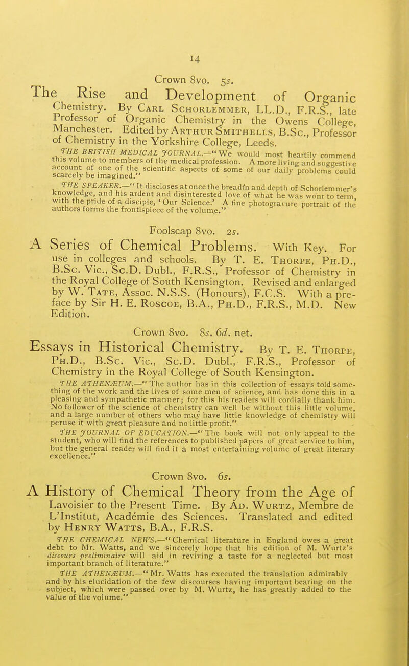 Crown 8vo. 55. The Rise and Development of Organic Chemistry. By Carl Schorlemmer, LL.D., F.R.S., late Professor of Organic Chemistry in the Owens College, Manchester. Edited by Arthur Smithells, B.Sc, Professor of Chemistry in the Yorkshire College, Leeds. THE BRITISH MEDICAL JOURNAL.- We would most heartily commend this volume to members of the medical profession. A more living and siiecestive account of one of the scientific aspects of some of our daily problems could scarcely be imagined. 7HE SPE/IKER.— It discloses at once the breadt'n and depth of Schorlemmer's knowledge, and his ardent and disinterested love of what he was wont to term with the pride of a disciple, 'Our Science.' A fine photogravure portrait of the' authors forms the frontispiece of the volume. Foolscap 8vo. 2s. A S eries of Chemical Problems. With Key. For use in colleges and schools. By T. E. Thorpe, Ph.D., B.Sc. Vic, Sc.D. Dubl., F.R.S., Professor of Chemistry in the Royal College of South Kensington. Revised and enlarged by W. Tate, Assoc. N.S.S. (Honours), F.C.S. With a pre- face by Sir H. E. Roscoe, B.A., Ph.D., F.R.S., M.D. New Edition. Crown 8vo. 85. 6d. net. Essays in Historical Chemistry. By T. E. Thorpe, Ph.D., B.Sc. Vic, Sc.D. Dubl., F.R.S., Professor of Chemistry in the Royal College of South Kensington. 7HE ATHEN^UM.— The author has in this collection of essays told some- thing of the work and the lives of some men of science, and has done this in a pleasing and sympathetic manner; for this his readers will cordially thank him. No follower of the science of chemistry can well be without this little volume, and a large number of others who may have little knowledge of chemistry will peruse it with great pleasure and no little profit. 7HE JOURNAL OF EDUCATION— The book will not only appeal to the student, who will find the references to published papers of great service to him, but the general reader will find it a most entertaining volume of great literary excellence. Crown 8vo. 6s. A History of Chemical Theory from the Age of Lavoisier to the Present Time. By Ad. Wurtz, Membre de L'Institut, Academie des Sciences. Translated and edited by Henry Watts, B.A., F.R.S. THE CHEMICAL A'£W'S.— Chemical literature in England owes a great debt to Mr. Watts, and we sincerely hope that his edition of M. Wurtz's iliscours preliminaire will aid in reviving a taste for a neglected but most important branch of literature. THE ATHENAEUM.- Mr. Watts has executed the translation admirably and by his elucidation of the few discourses having important bearing on the subject, which were passed over by M. Wurtz, he has greatly added to the value of the volume.