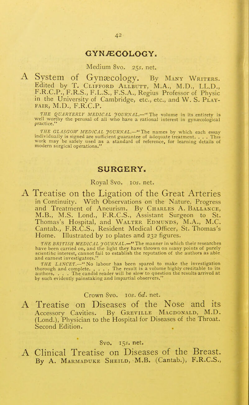 GYNAECOLOGY. Medium 8vo. 255. net. A System of Gynaecology. By Many Writers. Edited by T. Clifford Allbutt, M.A., M.D., LL.D., F.R.C.P., F.R.S., F.L.S., F.S.A., Regius Professor of Physic in the University of Cambridge, etc., etc., and W. S. Play- fair, M.D., F.R.C.P. tHE QUARTERLY MEDICAL JOUR>!AL.— The volume in its entirety is well worthy the perusal of all who have a rational interest in gyna;cological practice. THE GLASGOW MEDICAL JOURNAL.— The names by which each essay individually is signed are suflicient guarantee of adequate treatment. . . . This work may be safely used as a standard of reference, for learning details of modern surgical operations. SURGERY. Royal 8vo. 105. net. A Treatise on the Ligation of the Great Arteries in Continuity. With Observations on the Nature, Progress and Treatment of Aneurism. By Charles A. Ballance, M.B., M.S. Lond., F.R.C.S., Assistant Surgeon to St. Thomas's Hospital, and Walter Edmunds, M.A., M.C. Cantab., F.R.C.S., Resident Medical Officer, St. Thomas's Home. Illustrated by 10 plates and 232 figures. I'HE BRITISH MEDICAL JOURNAL.—The manner in which their researches have been carried on, and the light they hare thrown on many points of purely scicntihc interest, cannot fail to establish the reputation of the authors as able and earnest investigators. THE LANCET.— No labour has been spared to make the investigation thorough and complete The result is a volume highly creditable to its authors. . . . The candid reader will be slow to question the results arrived at by such evidently painstaking and impartial observers. Crown 8vo. lo^. 6d. net. A Treatise on Diseases of the Nose and its Accessory Cavities. By Greville Macdonald, M.D. (Lond.), Physician to the Hospital for Diseases of the Throat. Second Edition. 8vo. 155. net. A Clinical Treatise on Diseases of the Breast. By A. Marmaduke Sheild, M.B. (Cantab.), F.R.C.S.,