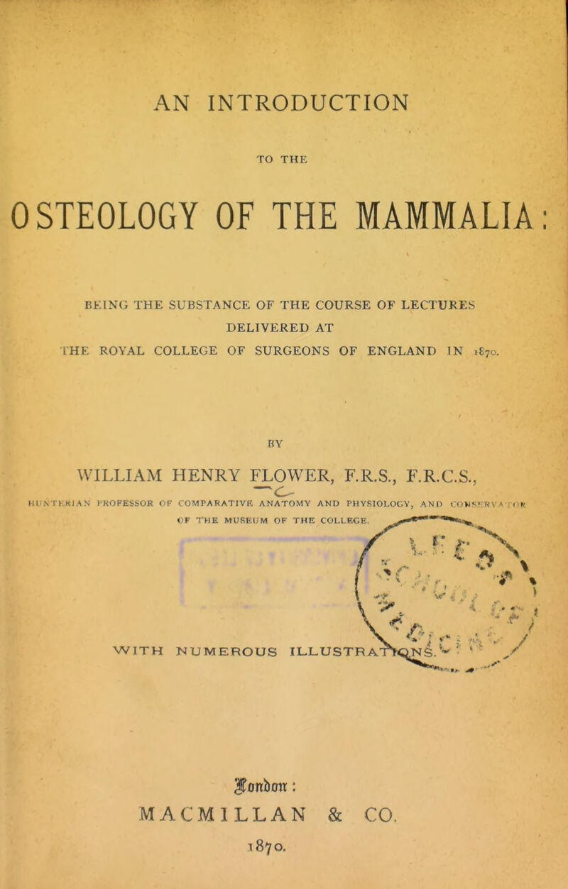 TO THE OSTEOLOGY OF THE MAMMALIA BKING THE SUBSTANCE OF THE COURSE OF LECTURES DELIVERED AT IHE ROYAL COLLEGE OF SURGEONS OF ENGLAND IN ,870. BY WILLIAM HENRY FLOWER, F.R.S., F.R.C.S., HliNTl.KIAN HKOFESSOR OF COMPARATIVF, ANATOMY AND PHYSIOLOGY, AND i OV1S»;R\ « IK «F THE MUSKljM OF THE COLLEGE. WITH NUMEROUS ILL.USTRA' MACMILLAN & CO. 1870.