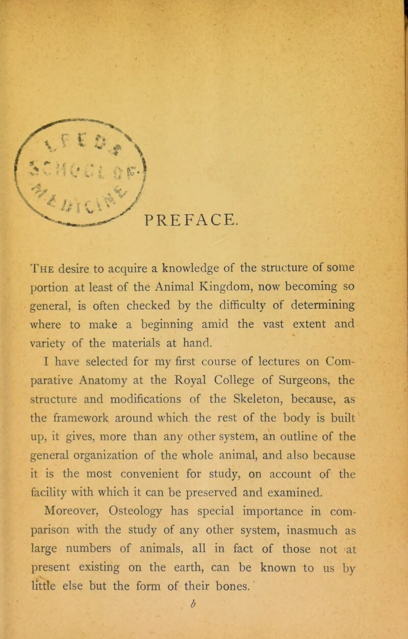 The desire to acquire a knowledge of the structure of some portion at least of the Animal Kingdom, now becoming so general, is often checked by the difficulty of determining where to make a beginning amid the vast extent and variety of the materials at hand. I have selected for my first course of lectures on Com- parative Anatomy at the Royal College of Surgeons, the structure and modifications of the Skeleton, because, as the framework around which the rest of the body is built up, it gives, more than any other system, an outline of the general organization of the whole animal, and also because it is the most convenient for study, on account of the facility with which it can be preserved and examined. Moreover, Osteology has special importance in com- parison with the study of any other system, inasmuch as large numbers of animals, all in fact of those not at present existing on the earth, can be known to us by little else but the form of their bones. b