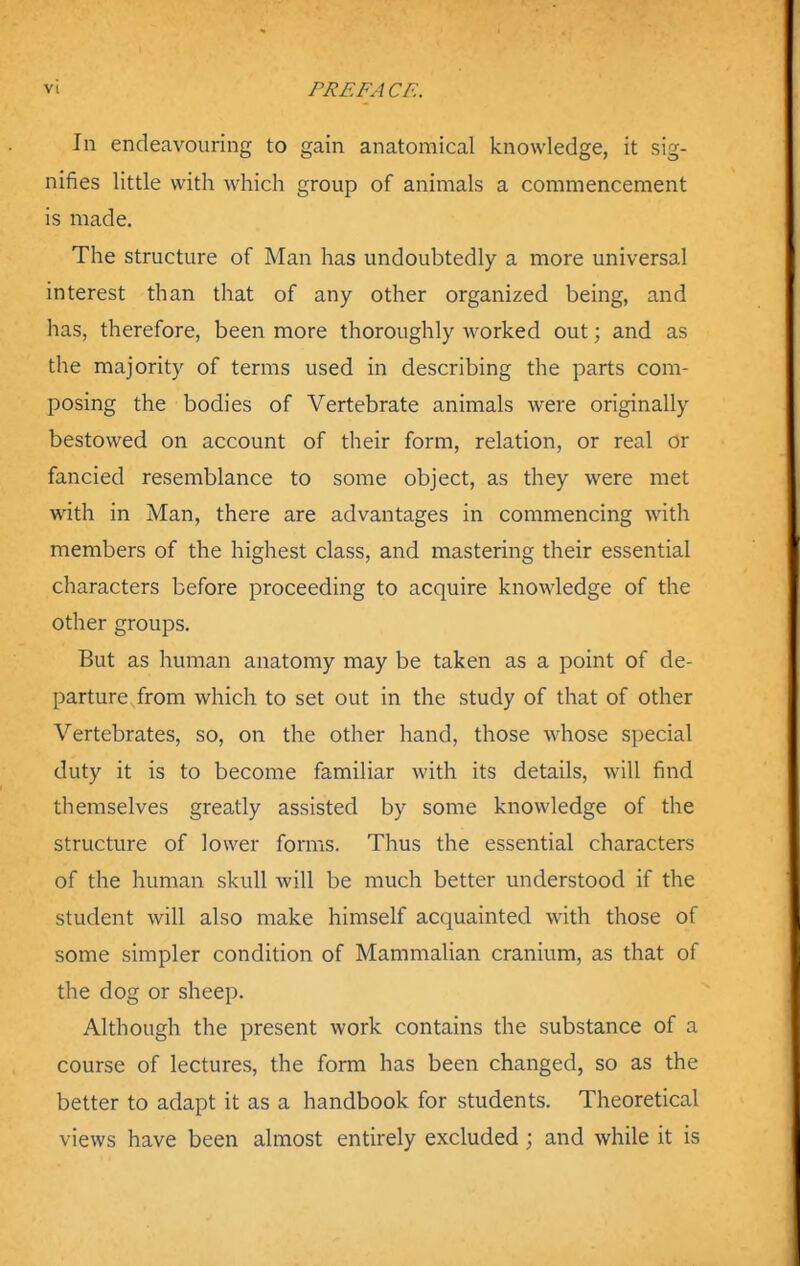 In endeavouring to gain anatomical knowledge, it sig- nifies little with which group of animals a commencement is made. The structure of Man has undoubtedly a more universal interest than that of any other organized being, and has, therefore, been more thoroughly worked out; and as the majority of terms used in describing the parts com- posing the bodies of Vertebrate animals were originally bestowed on account of their form, relation, or real or fancied resemblance to some object, as they were met with in Man, there are advantages in commencing with members of the highest class, and mastering their essential characters before proceeding to acquire knowledge of the other groups. But as human anatomy may be taken as a point of de- parture, from which to set out in the study of that of other Vertebrates, so, on the other hand, those whose special duty it is to become familiar with its details, will find themselves greatly assisted by some knowledge of the structure of lower forms. Thus the essential characters of the human skull will be much better understood if the student will also make himself acquainted with those of some simpler condition of Mammalian cranium, as that of the dog or sheep. Although the present work contains the substance of a course of lectures, the form has been changed, so as the better to adapt it as a handbook for students. Theoretical views have been almost entirely excluded; and while it is