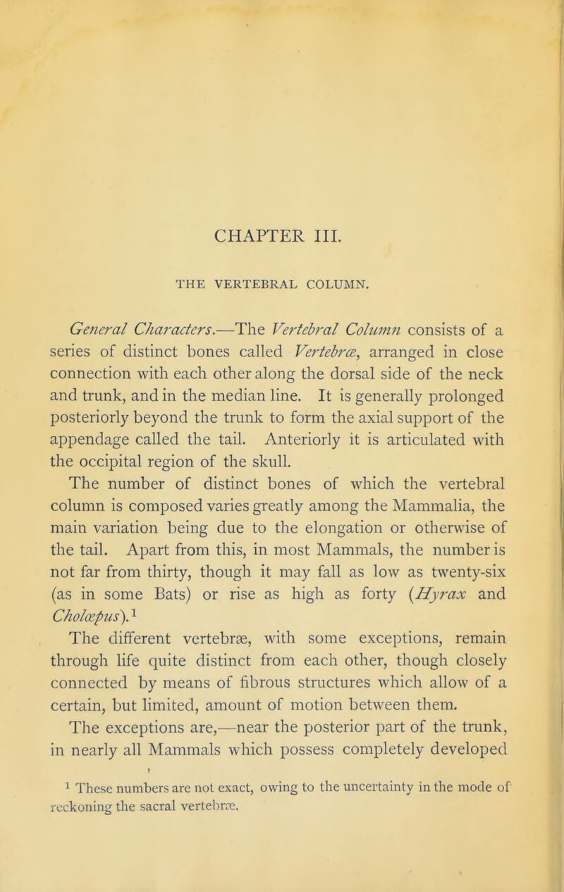 THE VERTEBRAL COLUMN. General Characters.—The Ve?-tebral Column consists of a series of distinct bones called Vertebrce, arranged in close connection with each other along the dorsal side of the neck and trunk, and in the median line. It is generally prolonged posteriorly beyond the trunk to form the axial support of the appendage called the tail. Anteriorly it is articulated with the occipital region of the skull. The number of distinct bones of which the vertebral column is composed varies greatly among the Mammalia, the main variation being due to the elongation or otherwise of the tail. Apart from this, in most Mammals, the number is not far from thirty, though it may fall as low as twenty-six (as in some Bats) or rise as high as forty {Hyrax and Choloepus). 1 The different vertebrae, with some exceptions, remain through life quite distinct from each other, though closely connected by means of fibrous structures which allow of a certain, but limited, amount of motion between them. The exceptions are,—near the posterior part of the trunk, in nearly all Mammals which possess completely developed I ^ These numbers are not exact, owing to the uncertainty in the mode of reckoning the sacral vertebra;.