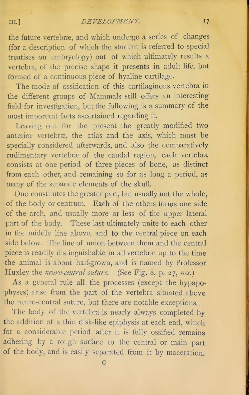 the future vertebrce, and which undergo a series of changes (for a description of which the student is referred to special treatises on embryology) out of which ultimately results a vertebra, of the precise shape it presents in adult life, but formed of a continuous piece of hyaline cartilage. The mode of ossification of this cartilaginous vertebra in the different groups of Mammals still offers an interesting field for investigation, but the following is a summary of the most important facts ascertained regarding it. Leaving out for the present the greatly modified two anterior vertebrse, the atlas and the axis, which must be specially considered afterwards, and also the comparatively rudimentary vertebrae of the caudal region, each vertebra consists at one period of three pieces of bone, as distinct from each other, and remaining so for as long a period, as many of the separate elements of the skull. One constitutes the greater part, but usually not the whole, of the body or centrum. Each of the others fornjs one side of the arch, and usually more or less of the upper lateral part of the body. These last ultimately unite to each other in the middle line above, and to the central piece on each side below. The line of union between them and the central piece is readily distinguishable in all vertebrae up to the time the animal is about half-grown, and is named by Professor Huxley the neuro-central suture. {See Fig. 8, p. 27, ncs.) As a general rule all the processes (except the hypapo- physes) arise from the part of the vertebra situated above the neuro-central suture, but there are notable exceptions. The body of the vertebra is nearly always completed by the addition of a thin disk-like epiphysis at each end, which for a considerable period after it is fully ossified remains adhering by a rough surface to the central or main part of the body, and is easily separated from it by maceration. c