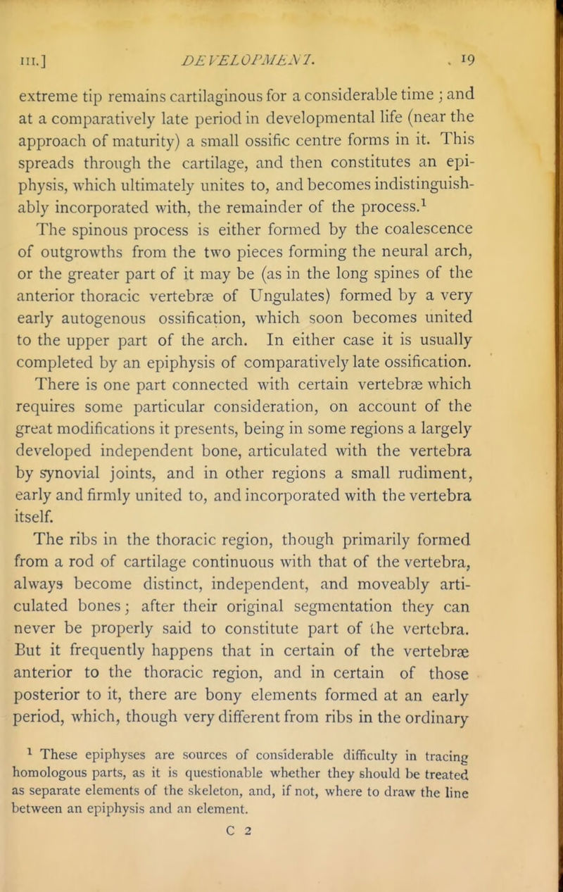 extreme tip remains cartilaginous for a considerable time \ and at a comparatively late period in developmental life (near the approach of maturity) a small ossific centre forms in it. This spreads through the cartilage, and then constitutes an epi- physis, which ultimately unites to, and becomes indistinguish- ably incorporated with, the remainder of the process.^ The spinous process is either formed by the coalescence of outgrowths from the two pieces forming the neural arch, or the greater part of it may be (as in the long spines of the anterior thoracic vertebrae of Ungulates) formed by a very early autogenous ossification, which soon becomes united to the upper part of the arch. In either case it is usually completed by an epiphysis of comparatively late ossification. There is one part connected with certain vertebrae which requires some particular consideration, on account of the great modifications it presents, being in some regions a largely developed independent bone, articulated with the vertebra by synovial joints, and in other regions a small rudiment, early and firmly united to, and incorporated with the vertebra itself. The ribs in the thoracic region, though primarily formed from a rod of cartilage continuous with that of the vertebra, always become distinct, independent, and moveably arti- culated bones; after their original segmentation they can never be properly said to constitute part of the vertebra. But it frequently happens that in certain of the vertebrae anterior to the thoracic region, and in certain of those posterior to it, there are bony elements formed at an early period, which, though very different from ribs in the ordinary ^ These epiphyses are sources of considerable difficulty in tracing homologous parts, as it is questionable whether they should be treated as separate elements of the skeleton, and, if not, where to draw the line between an epiphysis and an element. C 2