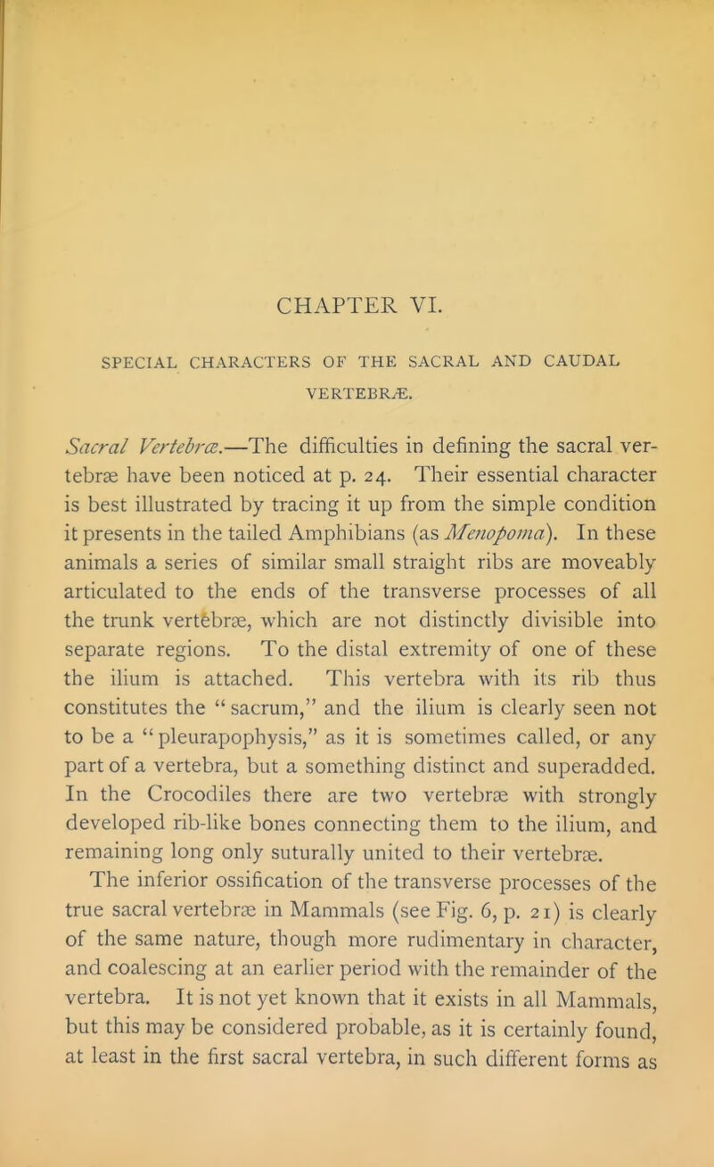 SPECIAL CHARACTERS OF THE SACRAL AND CAUDAL VERTEBRA. Sacral Vertebrce.—The difficulties in defining the sacral ver- tebrae have been noticed at p. 24. Their essential character is best illustrated by tracing it up from the simple condition it presents in the tailed Amphibians (as Afenopoma). In these animals a series of similar small straight ribs are moveably articulated to the ends of the transverse processes of all the trunk vertfebrce, which are not distinctly divisible into separate regions. To the distal extremity of one of these the ilium is attached. This vertebra with its rib thus constitutes the  sacrum, and the ilium is clearly seen not to be a  pleurapophysis, as it is sometimes called, or any part of a vertebra, but a something distinct and superadded. In the Crocodiles there are two vertebra; with strongly developed rib-like bones connecting them to the ilium, and remaining long only suturally united to their vertebrte. The inferior ossification of the transverse processes of the true sacral vertebrae in Mammals (see Fig. 6, p. 21) is clearly of the same nature, though more rudimentary in character, and coalescing at an earlier period with the remainder of the vertebra. It is not yet known that it exists in all Mammals, but this may be considered probable, as it is certainly found, at least in the first sacral vertebra, in such different forms as