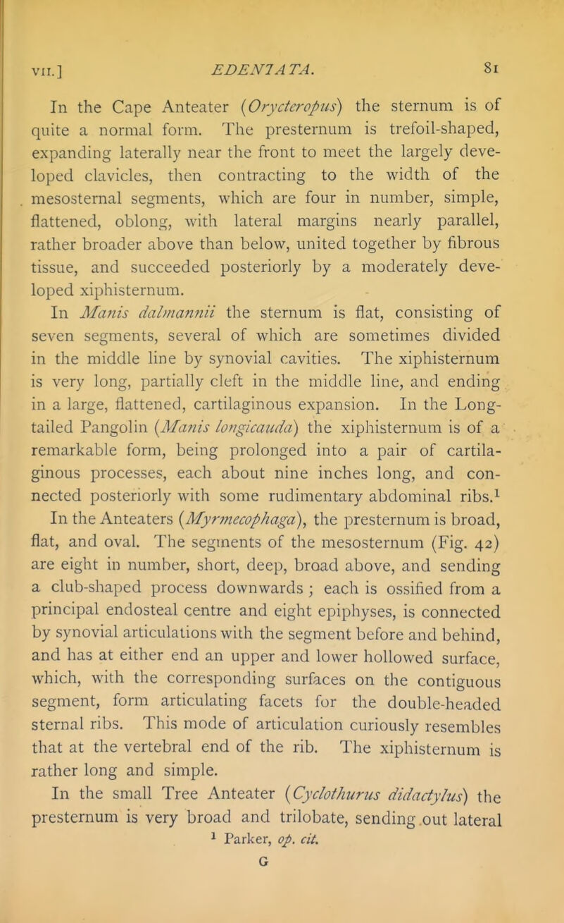 In the Cape Anteater {Oryderopus) the sternum is of quite a normal form. The presternum is trefoil-shaped, expanding laterally near the front to meet the largely deve- loped clavicles, then contracting to the width of the mesostemal segments, which are four in number, simple, flattened, oblong, with lateral margins nearly parallel, rather broader above than below, united together by fibrous tissue, and succeeded posteriorly by a moderately deve- loped xiphisternum. In Manis dalinannii the sternum is flat, consisting of seven segments, several of which are sometimes divided in the middle line by synovial cavities. The xiphisternum is very long, partially cleft in the middle line, and ending in a large, flattened, cartilaginous expansion. In the Long- tailed Pangolin {Mains longicaudd) the xiphisternum is of a remarkable form, being prolonged into a pair of cartila- ginous processes, each about nine inches long, and con- nected posteriorly with some rudimentary abdominal ribs.^ In the Anteaters {Myr?necophaga), the presternum is broad, flat, and oval. The segments of the mesosternum (Fig. 42) are eight in number, short, deep, broad above, and sending a club-shaped process downwards; each is ossified from a principal endosteal centre and eight epiphyses, is connected by synovial articulations with the segment before and behind, and has at either end an upper and lower hollowed surface, which, with the corresponding surfaces on the contiguous segment, form articulating facets for the double-headed sternal ribs. This mode of articulation curiously resembles that at the vertebral end of the rib. The xiphisternum is rather long and simple. In the small Tree Anteater {Cydothurtis didadylus) the presternum is very broad and trilobate, sending .out lateral Parker, op. cit. G