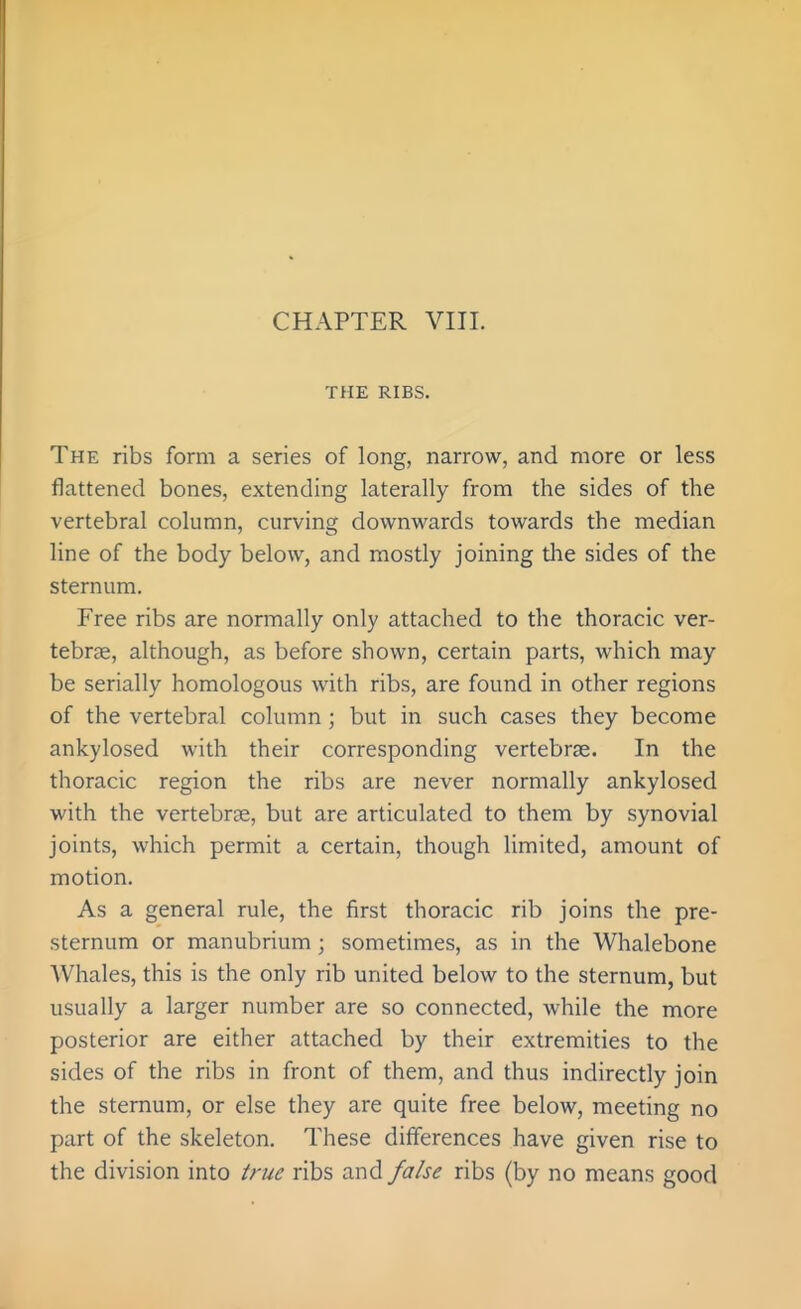 THE RIBS. The ribs form a series of long, narrow, and more or less flattened bones, extending laterally from the sides of the vertebral column, curving downwards towards the median line of the body below, and mostly joining tlie sides of the sternum. Free ribs are normally only attached to the thoracic ver- tebrae, although, as before shown, certain parts, which may be serially homologous with ribs, are found in other regions of the vertebral column ; but in such cases they become ankylosed with their corresponding vertebras. In the thoracic region the ribs are never normally ankylosed with the vertebrae, but are articulated to them by synovial joints, which permit a certain, though limited, amount of motion. As a general rule, the first thoracic rib joins the pre- sternum or manubrium ; sometimes, as in the Whalebone Whales, this is the only rib united below to the sternum, but usually a larger number are so connected, while the more posterior are either attached by their extremities to the sides of the ribs in front of them, and thus indirectly join the sternum, or else they are quite free below, meeting no part of the skeleton. These differences have given rise to the division into true ribs and false ribs (by no means good