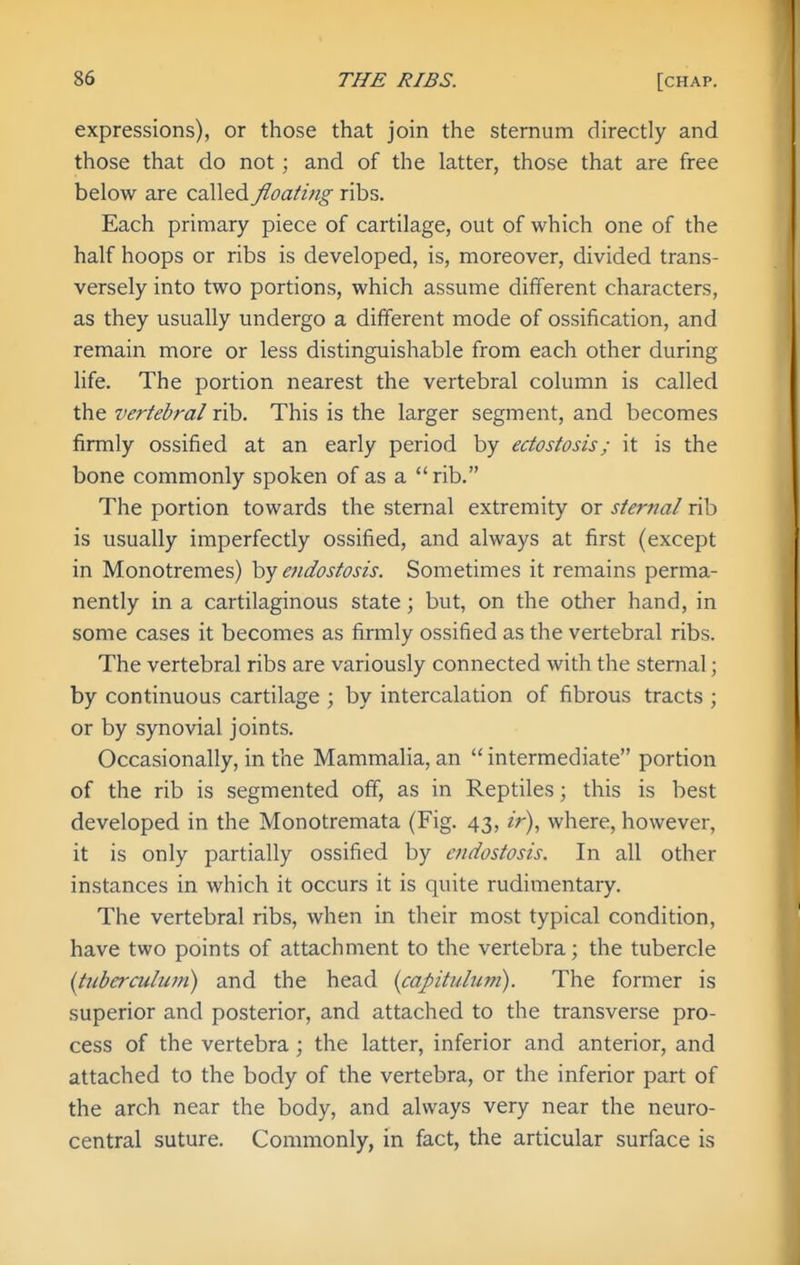 expressions), or those that join the sternum directly and those that do not; and of the latter, those that are free below are called floating ribs. Each primary piece of cartilage, out of which one of the half hoops or ribs is developed, is, moreover, divided trans- versely into two portions, which assume different characters, as they usually undergo a different mode of ossification, and remain more or less distinguishable from each other during life. The portion nearest the vertebral column is called the vertebral rib. This is the larger segment, and becomes firmly ossified at an early period by ectostosis; it is the bone commonly spoken of as a rib. The portion towards the sternal extremity or sternal rib is usually imperfectly ossified, and always at first (except in Monotremes) by e?idostosis. Sometimes it remains perma- nently in a cartilaginous state; but, on the other hand, in some cases it becomes as firmly ossified as the vertebral ribs. The vertebral ribs are variously connected with the sternal; by continuous cartilage ; by intercalation of fibrous tracts ; or by synovial joints. Occasionally, in the Mammalia, an  intermediate portion of the rib is segmented off, as in Reptiles; this is best developed in the Monotremata (Fig. 43, ir), where, however, it is only partially ossified by endostosis. In all other instances in which it occurs it is quite rudimentaiy. The vertebral ribs, when in their most typical condition, have two points of attachment to the vertebra; the tubercle {tiiberculuni) and the head {capitulwn). The former is superior and posterior, and attached to the transverse pro- cess of the vertebra ; the latter, inferior and anterior, and attached to the body of the vertebra, or the inferior part of the arch near the body, and always very near the neuro- central suture. Commonly, in fact, the articular surface is