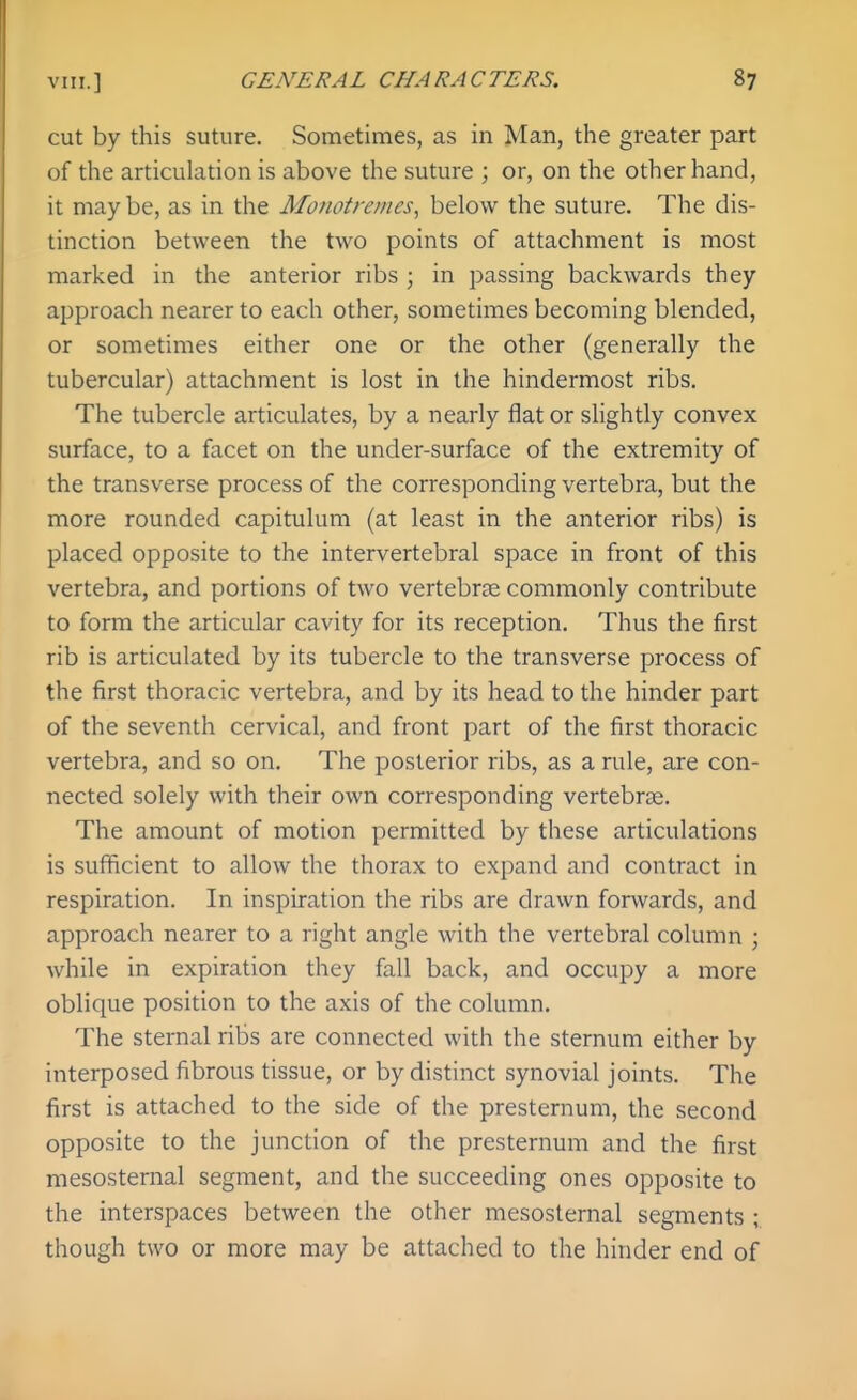 cut by this suture. Sometimes, as in Man, the greater part of the articulation is above the suture ; or, on the other hand, it maybe, as in the Monotremes, below the suture. The dis- tinction between the two points of attachment is most marked in the anterior ribs ; in passing backwards they approach nearer to each other, sometimes becoming blended, or sometimes either one or the other (generally the tubercular) attachment is lost in the hindermost ribs. The tubercle articulates, by a nearly flat or slightly convex surface, to a facet on the under-surface of the extremity of the transverse process of the corresponding vertebra, but the more rounded capitulum (at least in the anterior ribs) is placed opposite to the intervertebral space in front of this vertebra, and portions of two vertebrge commonly contribute to form the articular cavity for its reception. Thus the first rib is articulated by its tubercle to the transverse process of the first thoracic vertebra, and by its head to the hinder part of the seventh cervical, and front part of the first thoracic vertebra, and so on. The posterior ribs, as a rule, are con- nected solely with their own corresponding vertebrae. The amount of motion permitted by these articulations is sufficient to allow the thorax to expand and contract in respiration. In inspiration the ribs are drawn forwards, and approach nearer to a right angle with the vertebral column ; while in expiration they fall back, and occupy a more oblique position to the axis of the column. The sternal ribs are connected with the sternum either by interposed fibrous tissue, or by distinct synovial joints. The first is attached to the side of the presternum, the second opposite to the junction of the presternum and the first raesosternal segment, and the succeeding ones opposite to the interspaces between the other mesosternal segments ; though two or more may be attached to the hinder end of