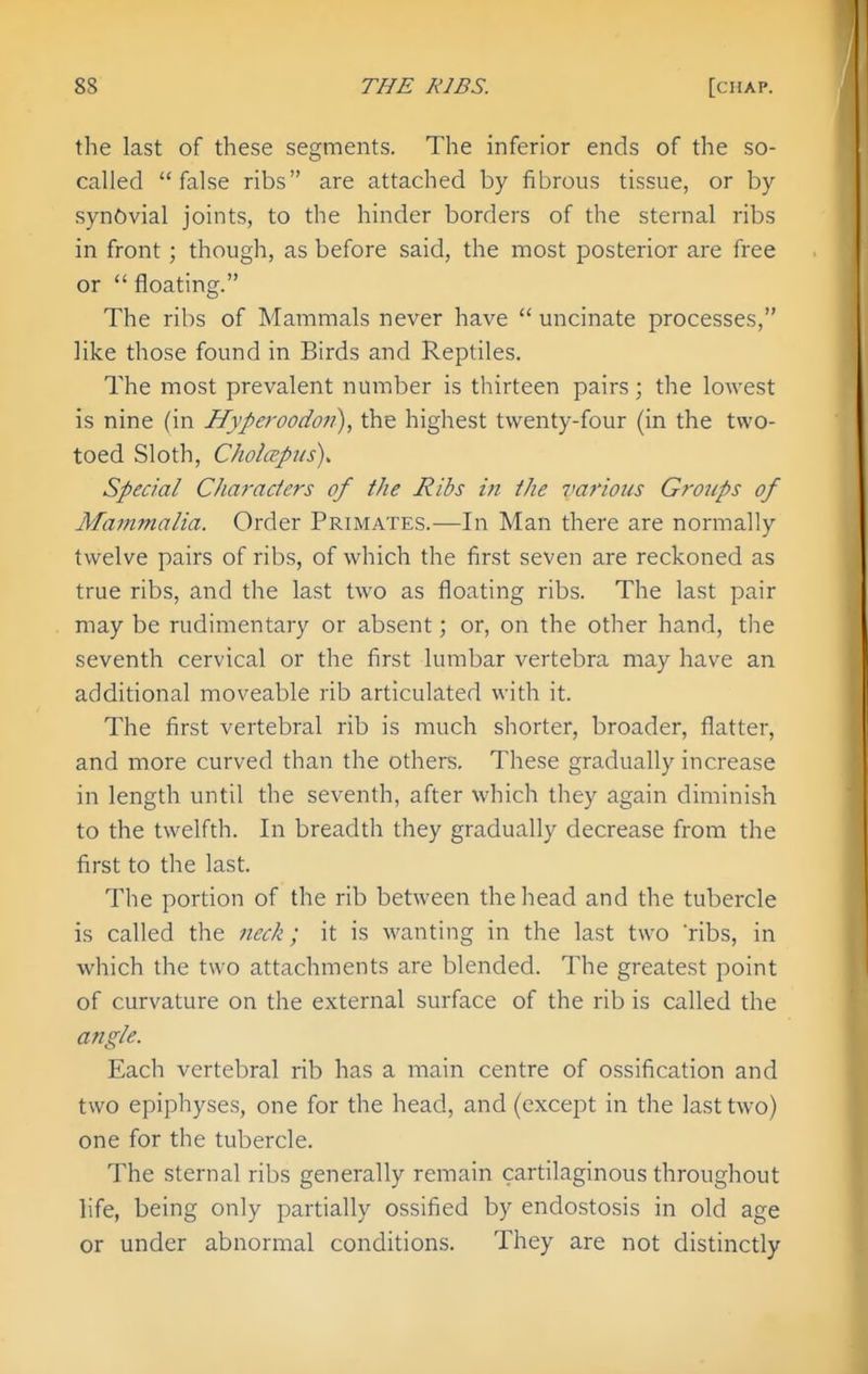 the last of these segments. The inferior ends of the so- called false ribs are attached by fibrous tissue, or by synovial joints, to the hinder borders of the sternal ribs in front; though, as before said, the most posterior are free or floating. The ribs of Mammals never have  uncinate processes, like those found in Birds and Reptiles. The most prevalent number is thirteen pairs; the lowest is nine (in Hyperoodon), the highest twenty-four (in the two- toed Sloth, Cholapus). Special Characie?'s of the Jiibs m the va7'mis Groups of Mammalia. Order Primates.—In Man there are normally twelve pairs of ribs, of which the first seven are reckoned as true ribs, and the last two as floating ribs. The last pair may be rudimentary or absent; or, on the other hand, the seventh cervical or the first lumbar vertebra may have an additional moveable rib articulated with it. The first vertebral rib is much shorter, broader, flatter, and more curved than the others. These gradually increase in length until the seventh, after which they again diminish to the twelfth. In breadth they gradually decrease from the first to the last. The portion of the rib between the head and the tubercle is called the neck; it is wanting in the last two 'ribs, in which the two attachments are blended. The greatest point of curvature on the external surface of the rib is called the angle. Each vertebral rib has a main centre of ossification and two epiphyses, one for the head, and (except in the last two) one for the tubercle. The sternal ribs generally remain cartilaginous throughout life, being only partially ossified by endostosis in old age or under abnormal conditions. They are not distinctly