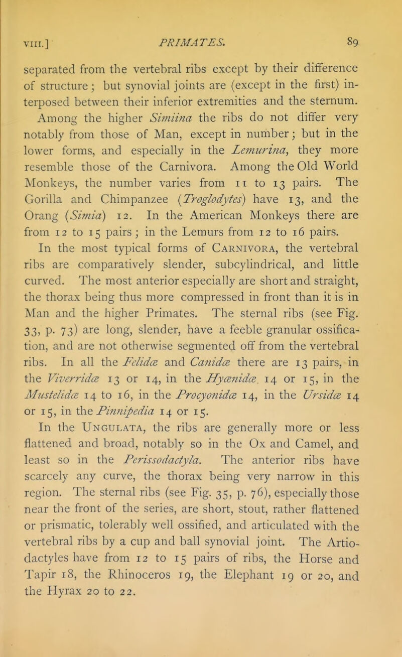 separated from the vertebral ribs except by their difference of structure ; but synovial joints are (except in the first) in- terposed between their inferior extremities and the sternum. Among the higher Simiina the ribs do not differ very notably from those of Man, except in number; but in the lower forms, and especially in the Lemiirina, they more resemble those of the Carnivora. Among the Old World Monkeys, the number varies from 11 to 13 pairs. The Gorilla and Chimpanzee {Troglodytes) have 13, and the Orang (Simia) 12. In the American Monkeys there are from 12 to 15 pairs ; in the Lemurs from 12 to 16 pairs. In the most typical forms of Carnivora, the vertebral ribs are comparatively slender, subcylindrical, and little curved. The most anterior especially are short and straight, the thorax being thus more compressed in front than it is in Man and the higher Primates. The sternal ribs (see Fig. 33, p. 73) are long, slender, have a feeble granular ossifica- tion, and are not otherwise segmented off from the vertebral ribs. In all the Fdidce and Cajiidce there are 13 pairs, in the ViverridcB 13 or 14, in the Hymnidce, 14 or 15, in the MustelidcE 14 to 16, in the Frocyonidcs 14, in the Ursidce 14 or 15, in iho. Finnipedia 14 or 15. In the Ungulata, the ribs are generally more or less flattened and broad, notably so in the Ox and Camel, and least so in the Ferissodactyla. The anterior ribs have scarcely any curve, the thorax being very narrow in this region. The sternal ribs (see Fig. 35, p. 76), especially those near the front of the series, are short, stout, rather flattened or prismatic, tolerably well ossified, and articulated with the vertebral ribs by a cup and ball synovial joint. The Artio- dactyles have from 12 to 15 pairs of ribs, the Horse and Tapir 18, the Rhinoceros 19, the Elephant 19 or 20, and the Hyrax 20 to 22.