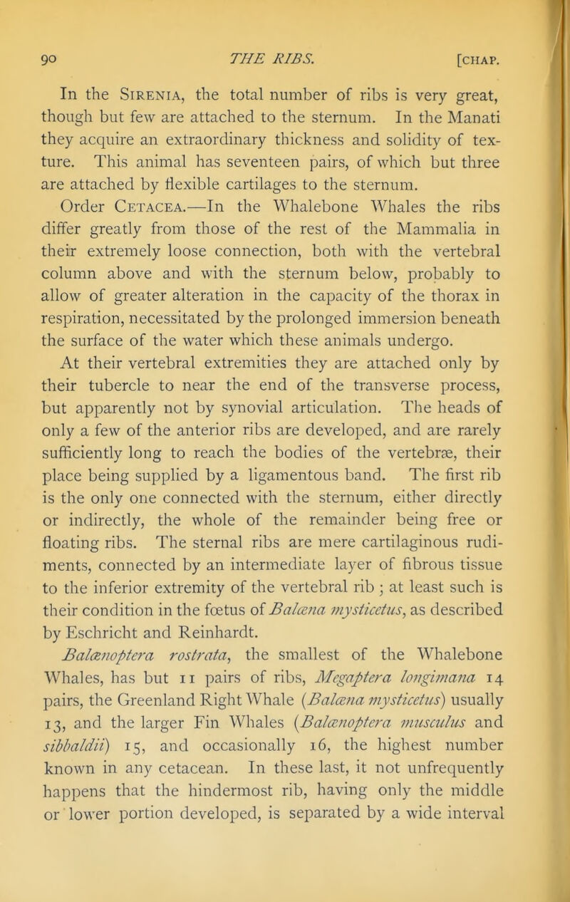 In the SiRENiA, the total number of ribs is very great, though but few are attached to the sternum. In the Manati they acquire an extraordinary thickness and solidity of tex- ture. This animal has seventeen pairs, of which but three are attached by flexible cartilages to the sternum. Order Cetacea.—In the Whalebone Whales the ribs differ greatly from those of the rest of the Mammalia in their extremely loose connection, both with the vertebral column above and with the sternum below, probably to allow of greater alteration in the capacity of the thorax in respiration, necessitated by the prolonged immersion beneath the surface of the water which these animals undergo. At their vertebral extremities they are attached only by their tubercle to near the end of the transverse process, but apparently not by synovial articulation. The heads of only a few of the anterior ribs are developed, and are rarely sufficiently long to reach the bodies of the vertebrae, their place being supplied by a ligamentous band. The first rib is the only one connected with the sternum, either directly or indirectly, the whole of the remainder being free or floating ribs. The sternal ribs are mere cartilaginous rudi- ments, connected by an intermediate layer of fibrous tissue to the inferior extremity of the vertebral rib ; at least such is their condition in the foetus oiBalcena jnysticetus, as described by Eschricht and Reinhardt. Bal(Rnopte7-a rostrata, the smallest of the Whalebone Whales, has but ii pairs of ribs, Mcgaptera longimana 14 pairs, the Greenland Right Whale [Balana mysticetus) usually 13, and the larger Fin Whales I^BalcBnoptera musculus and sibbaldii) 15, and occasionally 16, the highest number known in any cetacean. In these last, it not unfrequently happens that the hindermost rib, having only the middle or lower portion developed, is separated by a wide interval