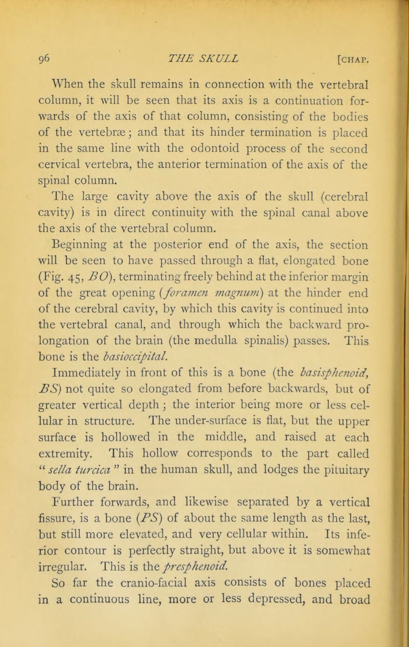 When the skull remains in connection with the vertebral column, it will be seen that its axis is a continuation for- wards of the axis of that column, consisting of the bodies of the vertebrse; and that its hinder termination is placed in the same line with the odontoid process of the second cervical vertebra, the anterior termination of the axis of the spinal column. The large cavity above the axis of the skull (cerebral cavity) is in direct continuity with the spinal canal above the axis of the vertebral column. Beginning at the posterior end of the axis, the section will be seen to have passed through a flat, elongated bone (Fig. 45, BO), terminating freely behind at the inferior margin of the great opening {foramen magnum) at the hinder end of the cerebral cavity, by which this cavity is continued into the vertebral canal, and through which the backward pro- longation of the brain (the medulla spinalis) passes. This bone is the basioccipital. Immediately in front of this is a bone (the basisphcnoid, BS) not quite so elongated from before backwards, but of greater vertical depth; the interior being more or less cel- lular in structure. The under-surface is flat, but the upper surface is hollowed in the middle, and raised at each extremity. This hollow corresponds to the part called  sella turcica  in the human skull, and lodges the pituitary body of the brain. Further forwards, and likewise separated by a vertical fissure, is a bone (BS) of about the same length as the last, but still more elevated, and very ceUular within. Its infe- rior contour is perfectly straight, but above it is somewhat irregular. This is the p7-esphenoid. So far the cranio-facial axis consists of bones placed in a continuous line, more or less depressed, and broad