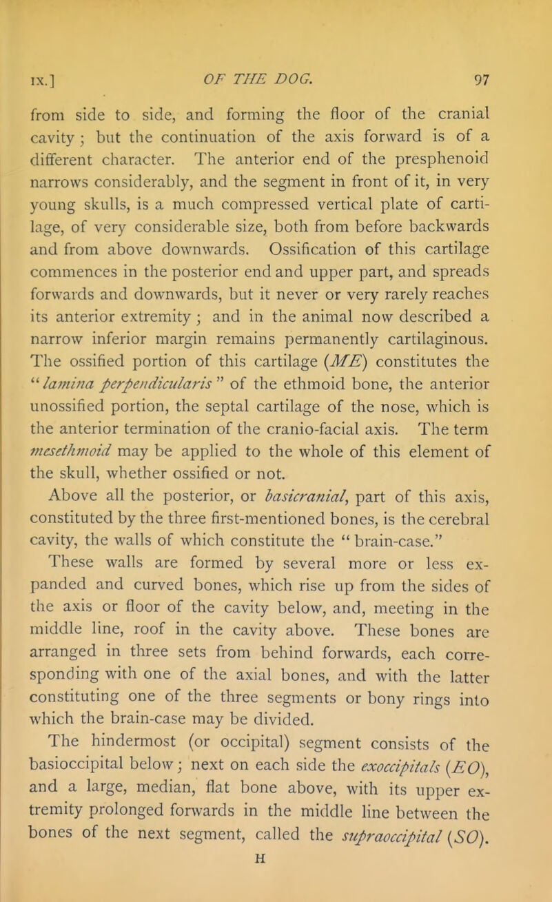 from side to side, and forming the floor of the cranial cavity ; but the continuation of the axis forward is of a different character. The anterior end of the presphenoid narrows considerably, and the segment in front of it, in very young skulls, is a much compressed vertical plate of carti- lage, of very considerable size, both from before backwards and from above downwards. Ossification of this cartilage commences in the posterior end and upper part, and spreads forwards and downwards, but it never or very rarely reaches its anterior extremity ; and in the animal now described a narrow inferior margin remains permanently cartilaginous. The ossified portion of this cartilage {ME) constitutes the lamina perpendiadaris'''' of the ethmoid bone, the anterior unossified portion, the septal cartilage of the nose, which is the anterior termination of the cranio-facial axis. The term mesethmoid may be applied to the whole of this element of the skull, whether ossified or not. Above all the posterior, or basicranial, part of this axis, constituted by the three first-mentioned bones, is the cerebral cavity, the walls of which constitute the brain-case. These walls are formed by several more or less ex- panded and curved bones, which rise up from the sides of the axis or floor of the cavity below, and, meeting in the middle line, roof in the cavity above. These bones are arranged in three sets from behind forwards, each corre- sponding with one of the axial bones, and with the latter constituting one of the three segments or bony rings into which the brain-case may be divided. The hindermost (or occipital) segment consists of the basioccipital below; next on each side the exoccipitals {EO), and a large, median, flat bone above, with its upper ex- tremity prolonged forwards in the middle line between the bones of the next segment, called the supraoccipital {SO). H