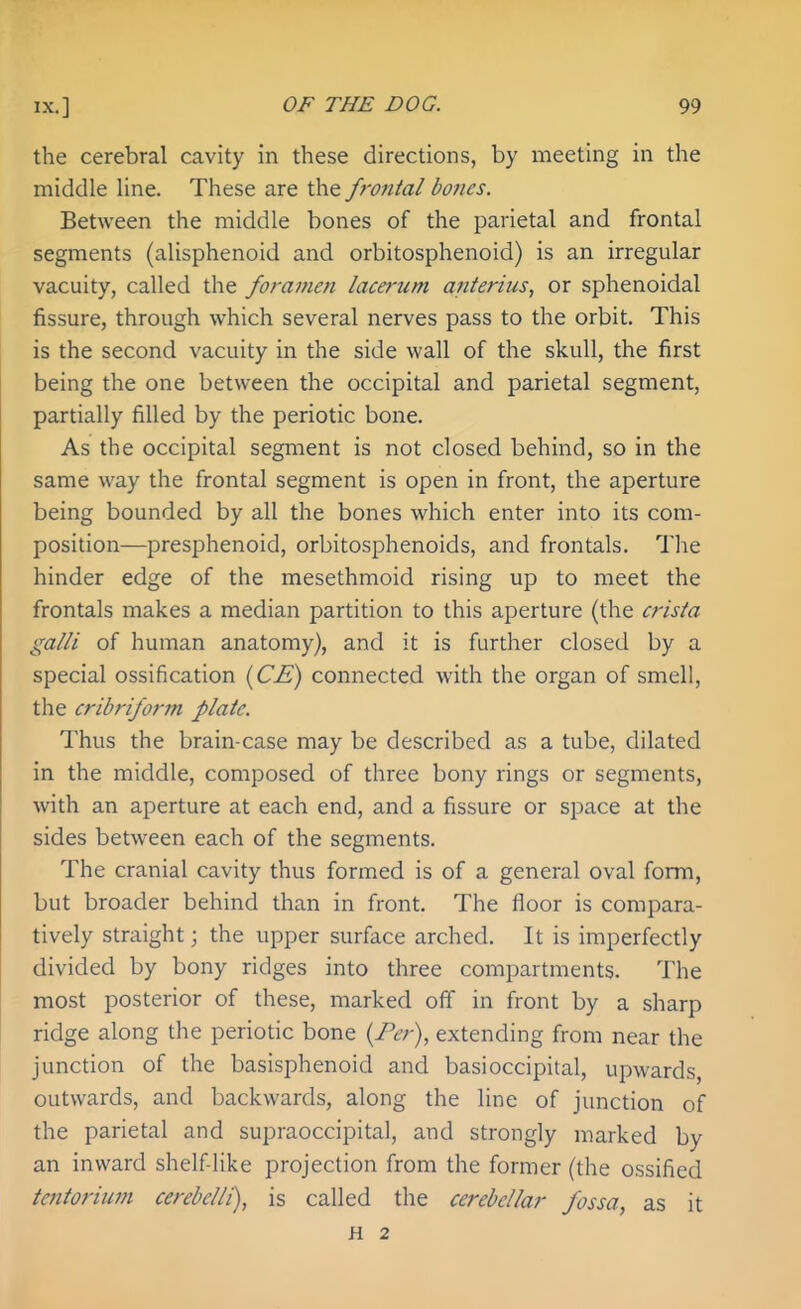 the cerebral cavity in these directions, by meeting in the middle line. These are the frontal bones. Between the middle bones of the parietal and frontal segments (alisphenoid and orbitosphenoid) is an irregular vacuity, called the foramen lacerum anterius, or sphenoidal fissure, through which several nerves pass to the orbit. This is the second vacuity in the side wall of the skull, the first being the one between the occipital and parietal segment, partially filled by the periotic bone. As the occipital segment is not closed behind, so in the same way the frontal segment is open in front, the aperture being bounded by all the bones which enter into its com- position—presphenoid, orbitosphenoids, and frontals. The hinder edge of the mesethmoid rising up to meet the frontals makes a median partition to this aperture (the crista gain of human anatomy), and it is further closed by a special ossification {CE) connected with the organ of smell, the cribrifo7-m plate. Thus the brain-case may be described as a tube, dilated in the middle, composed of three bony rings or segments, with an aperture at each end, and a fissure or space at the sides between each of the segments. The cranial cavity thus formed is of a general oval form, but broader behind than in front. The floor is compara- tively straight; the upper surface arched. It is imperfectly divided by bony ridges into three compartments. The most posterior of these, marked off in front by a sharp ridge along the periotic bone {Per), extending from near the junction of the basisphenoid and basioccipital, upwards, outwards, and backwards, along the line of junction of the parietal and supraoccipital, and strongly marked by an inward shelf like projection from the former (the ossified tentorium cerebclli), is called the cerebellar fossa, as it H 2