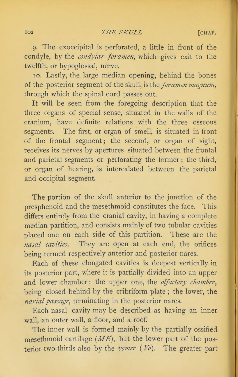 9. The exoccipital is perforated, a little in front of the condyle, by the condylar forajnen, which gives exit to the twelfth, or hypoglossal, nerve. 10. Lastly, the large median opening, behind the bones of the posterior segment of the skull, is the foramen 7nagnum, through which the spinal cord passes out. It will be seen from the foregoing description that the three organs of special sense, situated in the walls of the cranium, have definite relations with the three osseous segments. The first, or organ of smell, is situated in front of the frontal segment; the second, or organ of sight, receives its nerves by apertures situated between the frontal and parietal segments or perforating the former; the third, or organ of hearing, is intercalated between the parietal and occipital segment. The portion of the skull anterior to the junction of the presphenoid and the mesethmoid constitutes the face. This differs entirely from the cranial cavity, in having a complete median partition, and consists mainly of two tubular cavities placed one on each side of this partition. These are the nasal cavities. They are open at each end, the orifices being termed respectively anterior and posterior nares. Each of these elongated cavities is deepest vertically in its posterior part, where it is partially divided into an upper and lower chamber: the upper one, the olfactory chamber, being closed behind by the cribriform plate ; the lower, the narialpassage, terminating in the posterior nares. Each nasal cavity may be described as having an inner wall, an outer wall, a floor, and a roof. The inner wall is formed mainly by the partially ossified mesethmoid cartilage {ME), but the lower part of the pos- terior two-thirds also by the vomer ( Vo). The greater part