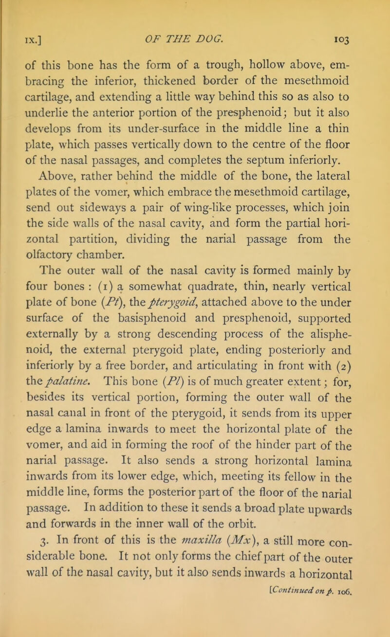 of this bone has the form of a trough, hollow above, em- bracing the inferior, thickened border of the mesethmoid cartilage, and extending a little way behind this so as also to underhe the anterior portion of the presphenoid; but it also develops from its under-surface in the middle line a thin plate, which passes vertically down to the centre of the floor of the nasal passages, and completes the septum inferiorly. Above, rather behind the middle of the bone, the lateral plates of the vomer, which embrace the mesethmoid cartilage, send out sideways a pair of wing-like processes, which join the side walls of the nasal cavity, and form the partial hori- zontal partition, dividing the narial passage from the olfactory chamber. The outer wall of the nasal cavity is formed mainly by four bones : (i) a somewhat quadrate, thin, nearly vertical plate of bone {Pt), the pterygoid, attached above to the under surface of the basisphenoid and presphenoid, supported externally by a strong descending process of the alisphe- noid, the external pterygoid plate, ending posteriorly and inferiorly by a free border, and articulating in front with (2) the palatine. This bone (/*/) is of much greater extent; for, besides its vertical portion, forming the outer wall of the nasal canal in front of the pterygoid, it sends from its upper edge a lamina inwards to meet the horizontal plate of the vomer, and aid in forming the roof of the hinder part of the narial passage. It also sends a strong horizontal lamina inwards from its lower edge, which, meeting its fellow in the middle line, forms the posterior part of the floor of the narial passage. In addition to these it sends a broad plate upwards and forwards in the inner wall of the orbit. 3. In front of this is the maxilla (Mx), a still more con- siderable bone. It not only forms the chief part of the outer wall of the nasal cavity, but it also sends inwards a horizontal {.Continued on p. 106.