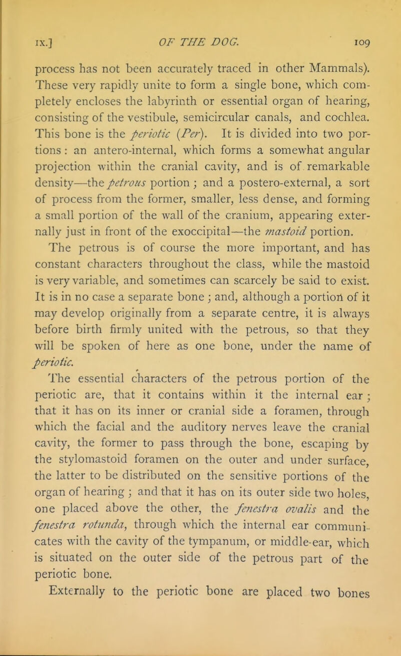 process has not been accurately traced in other Mammals). These very rapidly unite to form a single bone, which com- pletely encloses the labyrinth or essential organ of hearing, consisting of the vestibule, semicircular canals, and cochlea. This bone is the periotic {Per). It is divided into two por- tions : an antero-internal, which forms a somewhat angular projection within the cranial cavity, and is of remarkable density—the petrous portion ; and a postero-external, a sort of process from the former, smaller, less dense, and forming a small portion of the wall of the cranium, appearing exter- nally just in front of the exoccipital—the fnastoid portion. The petrous is of course the more important, and has constant characters throughout the class, while the mastoid is very variable, and sometimes can scarcely be said to exist. It is in no case a separate bone ; and, although a portion of it may develop originally from a separate centre, it is always before birth firmly united with the petrous, so that they will be spoken of here as one bone, under the name of periotic. The essential characters of the petrous portion of the periotic are, that it contains within it the internal ear ; that it has on its inner or cranial side a foramen, through which the facial and the auditory nerves leave the cranial cavity, the former to pass through the bone, escaping by the stylomastoid foramen on the outer and under surface, the latter to be distributed on the sensitive portions of the organ of hearing ; and that it has on its outer side two holes, one placed above the other, the fenestra ovalis and the fenestra rotunda, through which the internal ear communi-- cates with the cavity of the tympanum, or middle-ear, which is situated on the outer side of the petrous part of the periotic bone. Externally to the periotic bone are placed two bones