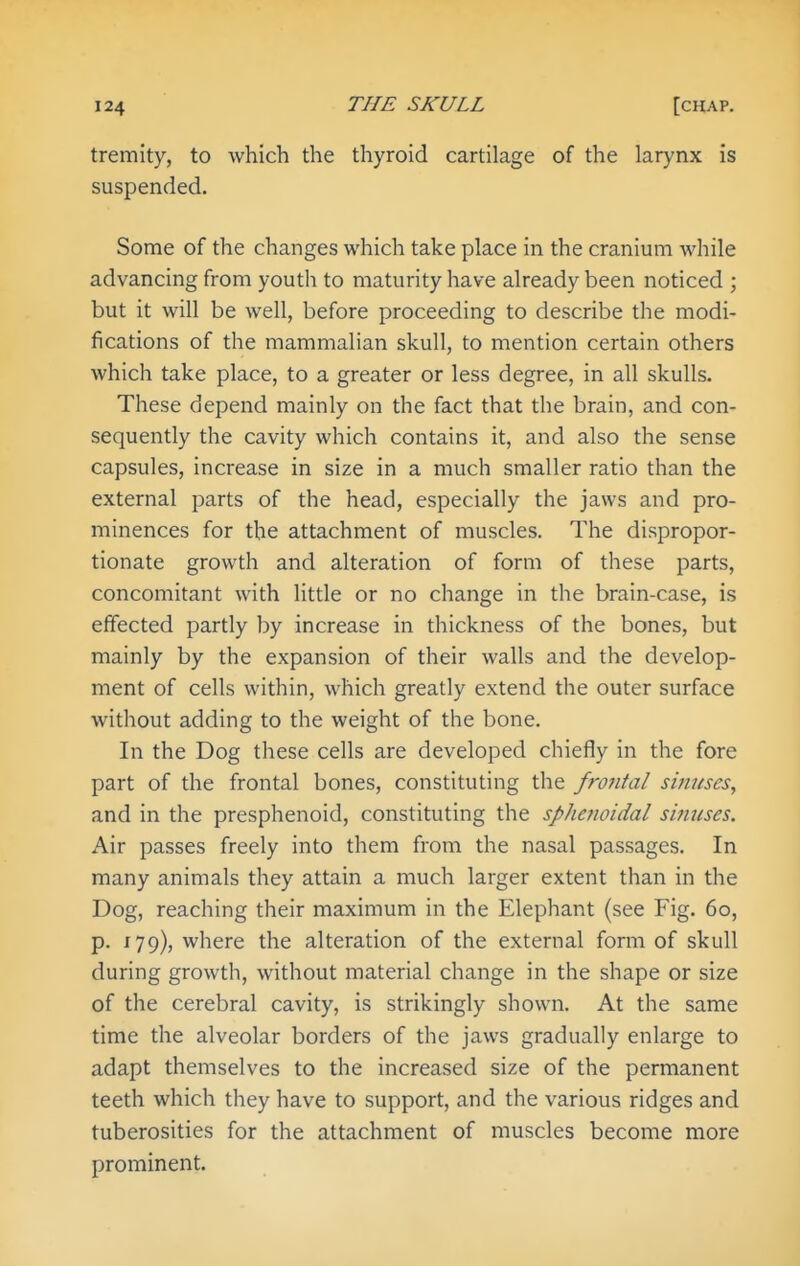 tremity, to which the thyroid cartilage of the larynx is suspended. Some of the changes which take place in the cranium while advancing from youth to maturity have already been noticed ; but it will be well, before proceeding to describe the modi- fications of the mammalian skull, to mention certain others which take place, to a greater or less degree, in all skulls. These depend mainly on the fact that the brain, and con- sequently the cavity which contains it, and also the sense capsules, increase in size in a much smaller ratio than the external parts of the head, especially the jaws and pro- minences for the attachment of muscles. The dispropor- tionate growth and alteration of form of these parts, concomitant with little or no change in the brain-case, is effected partly by increase in thickness of the bones, but mainly by the expansion of their walls and the develop- ment of cells within, which greatly extend the outer surface without adding to the weight of the bone. In the Dog these cells are developed chiefly in the fore part of the frontal bones, constituting the frontal si?iuscSy and in the presphenoid, constituting the sphenoidal sinuses. Air passes freely into them from the nasal passages. In many animals they attain a much larger extent than in the Dog, reaching their maximum in the Elephant (see Fig. 60, p. 179), where the alteration of the external form of skull during growth, without material change in the shape or size of the cerebral cavity, is strikingly shown. At the same time the alveolar borders of the jaws gradually enlarge to adapt themselves to the increased size of the permanent teeth which they have to support, and the various ridges and tuberosities for the attachment of muscles become more prominent.