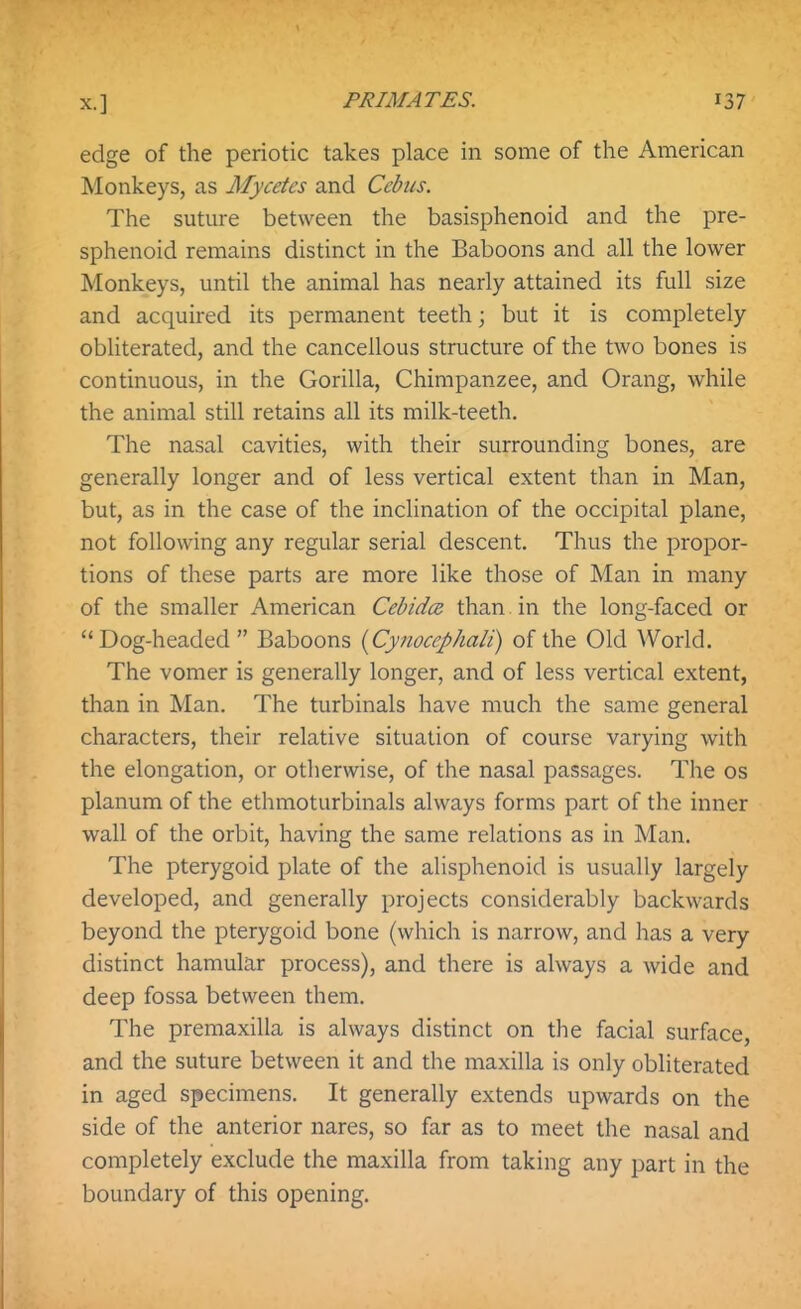 edge of the periotic takes place in some of the American Monkeys, as Mycetes and Ccbiis. The suture between the basisphenoid and the pre- sphenoid remains distinct in the Baboons and all the lower Monkeys, until the animal has nearly attained its full size and acquired its permanent teeth; but it is completely obliterated, and the cancellous structure of the two bones is continuous, in the Gorilla, Chimpanzee, and Orang, while the animal still retains all its milk-teeth. The nasal cavities, with their surrounding bones, are generally longer and of less vertical extent than in Man, but, as in the case of the inclination of the occipital plane, not following any regular serial descent. Thus the propor- tions of these parts are more like those of Man in many of the smaller American Cebidce than. in the long-faced or Dog-headed  Baboons {Cynocephali) of the Old World. The vomer is generally longer, and of less vertical extent, than in Man. The turbinals have much the same general characters, their relative situation of course varying with the elongation, or otherwise, of the nasal passages. The os planum of the ethmoturbinals always forms part of the inner wall of the orbit, having the same relations as in Man. The pterygoid plate of the alisphenoid is usually largely developed, and generally projects considerably backwards beyond the pterygoid bone (which is narrow, and has a very distinct hamular process), and there is always a wide and deep fossa between them. The premaxilla is always distinct on the facial surface, and the suture between it and the maxilla is only obliterated in aged specimens. It generally extends upwards on the side of the anterior nares, so far as to meet the nasal and completely exclude the maxilla from taking any part in the boundary of this opening.