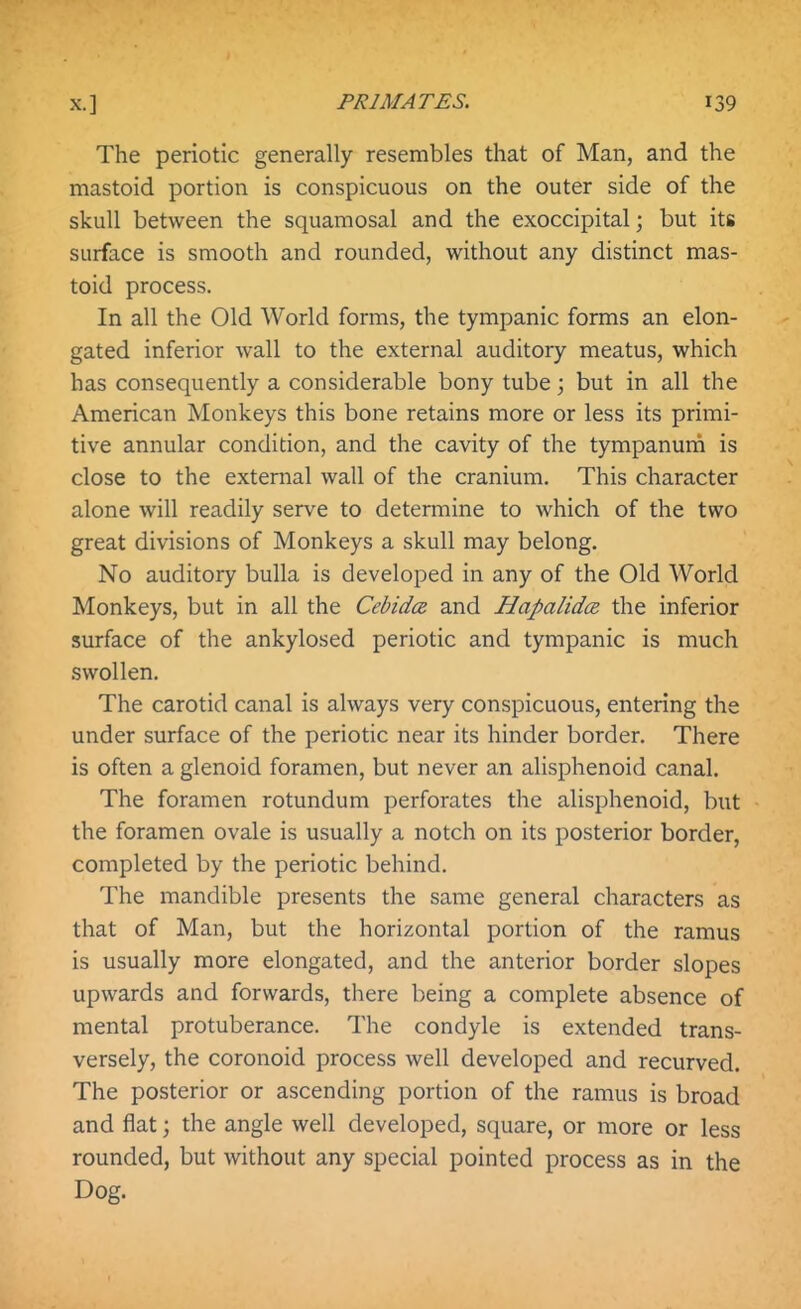 The periotic generally resembles that of Man, and the mastoid portion is conspicuous on the outer side of the skull between the squamosal and the exoccipital; but its surface is smooth and rounded, without any distinct mas- toid process. In all the Old World forms, the tympanic forms an elon- gated inferior wall to the external auditory meatus, which has consequently a considerable bony tube; but in all the American Monkeys this bone retains more or less its primi- tive annular condition, and the cavity of the tympanuiri is close to the external wall of the cranium. This character alone will readily serve to determine to which of the two great divisions of Monkeys a skull may belong. No auditory bulla is developed in any of the Old World Monkeys, but in all the Cebidcz and Hapalidce. the inferior surface of the ankylosed periotic and tympanic is much swollen. The carotid canal is always very conspicuous, entering the under surface of the periotic near its hinder border. There is often a glenoid foramen, but never an alisphenoid canal. The foramen rotundum perforates the alisphenoid, but the foramen ovale is usually a notch on its posterior border, completed by the periotic behind. The mandible presents the same general characters as that of Man, but the horizontal portion of the ramus is usually more elongated, and the anterior border slopes upwards and forwards, there being a complete absence of mental protuberance. The condyle is extended trans- versely, the coronoid process well developed and recurved. The posterior or ascending portion of the ramus is broad and flat; the angle well developed, square, or more or less rounded, but without any special pointed process as in the Dog.