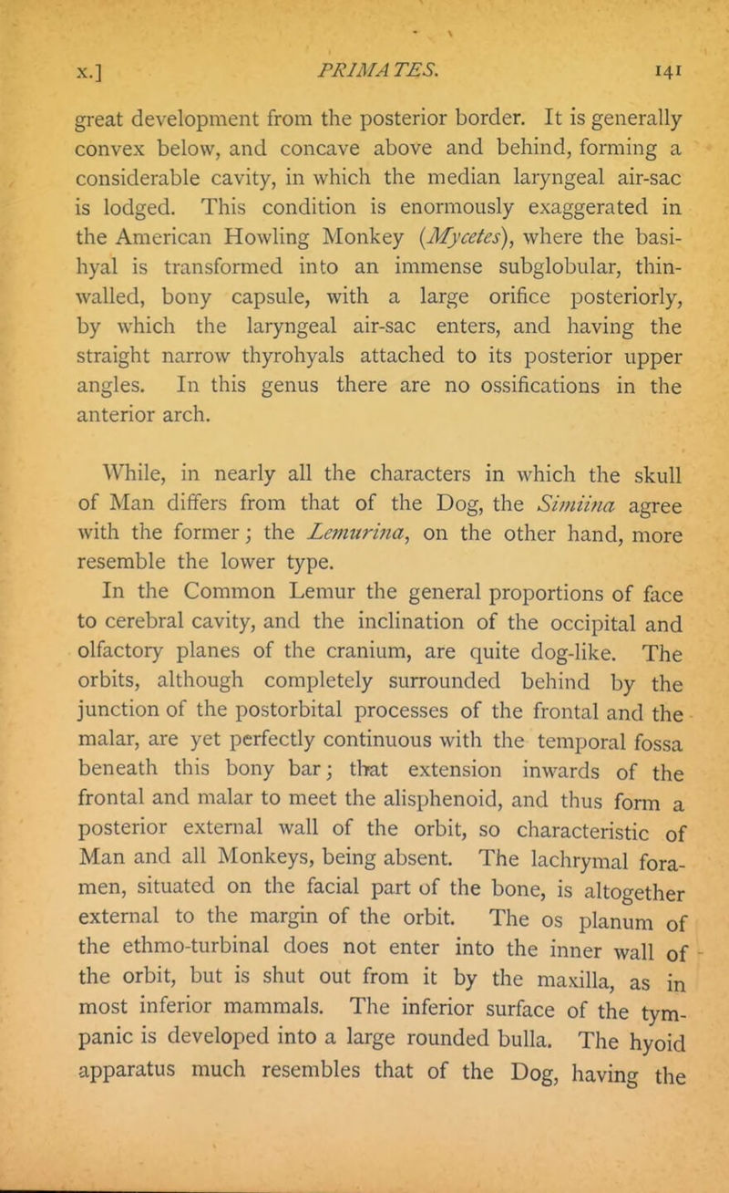 great development from the posterior border. It is generally- convex below, and concave above and behind, forming a considerable cavity, in which the median laryngeal air-sac is lodged. This condition is enormously exaggerated in the American Howling Monkey [Mycetes], where the basi- hyal is transformed into an immense subglobular, thin- walled, bony capsule, with a large orifice posteriorly, by which the laryngeal air-sac enters, and having the straight narrow thyrohyals attached to its posterior upper angles. In this genus there are no ossifications in the anterior arch. While, in nearly all the characters in which the skull of Man differs from that of the Dog, the Simiina agree with the former; the Lemurma, on the other hand, more resemble the lower type. In the Common Lemur the general proportions of face to cerebral cavity, and the inclination of the occipital and olfactory planes of the cranium, are quite dog-like. The orbits, although completely surrounded behind by the junction of the postorbital processes of the frontal and the malar, are yet perfectly continuous with the temporal fossa beneath this bony bar; that extension inwards of the frontal and malar to meet the ahsphenoid, and thus form a posterior external wall of the orbit, so characteristic of Man and all Monkeys, being absent. The lachrymal fora- men, situated on the facial part of the bone, is altogether external to the margin of the orbit. The os planum of the ethmo-turbinal does not enter into the inner wall of - the orbit, but is shut out from it by the maxilla, as in most inferior mammals. The inferior surface of the tym- panic is developed into a large rounded bulla. The hyoid apparatus much resembles that of the Dog, having the