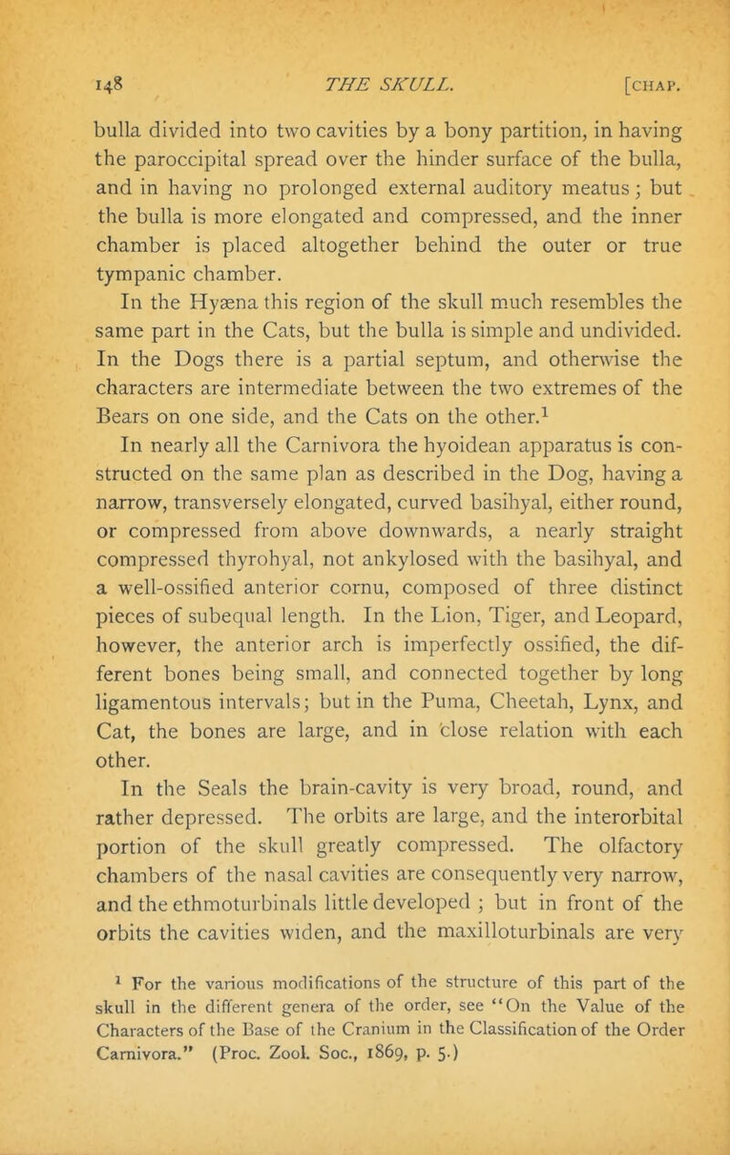 bulla divided into two cavities by a bony partition, in having the paroccipital spread over the hinder surface of the bulla, and in having no prolonged external auditory meatus; but the bulla is more elongated and compressed, and the inner chamber is placed altogether behind the outer or true tympanic chamber. In the Hyaena this region of the skull m.uch resembles the same part in the Cats, but the bulla is simple and undivided. In the Dogs there is a partial septum, and otherwise the characters are intermediate between the two extremes of the Bears on one side, and the Cats on the other.^ In nearly all the Carnivora the hyoidean apparatus is con- structed on the same plan as described in the Dog, having a narrow, transversely elongated, curved basihyal, either round, or compressed from above downwards, a nearly straight compressed thyrohyal, not ankylosed with the basihyal, and a well-ossified anterior cornu, composed of three distinct pieces of subequal length. In the Lion, Tiger, and Leopard, however, the anterior arch is imperfectly ossified, the dif- ferent bones being small, and connected together by long ligamentous intervals; but in the Puma, Cheetah, Lynx, and Cat, the bones are large, and in close relation with each other. In the Seals the brain-cavity is very broad, round, and rather depressed. The orbits are large, and the interorbital portion of the skull greatly compressed. The olfactory chambers of the nasal cavities are consequently very narrow, and the ethmoturbinals little developed ; but in front of the orbits the cavities widen, and the maxilloturbinals are very ' For the various modifications of the structure of this part of the skull in the different genera of the order, see On the Value of the Characters of the Base of the Cranium in the Classification of the Order Carnivora. (Proc. Zool. Soc, 1869, p. 5.)