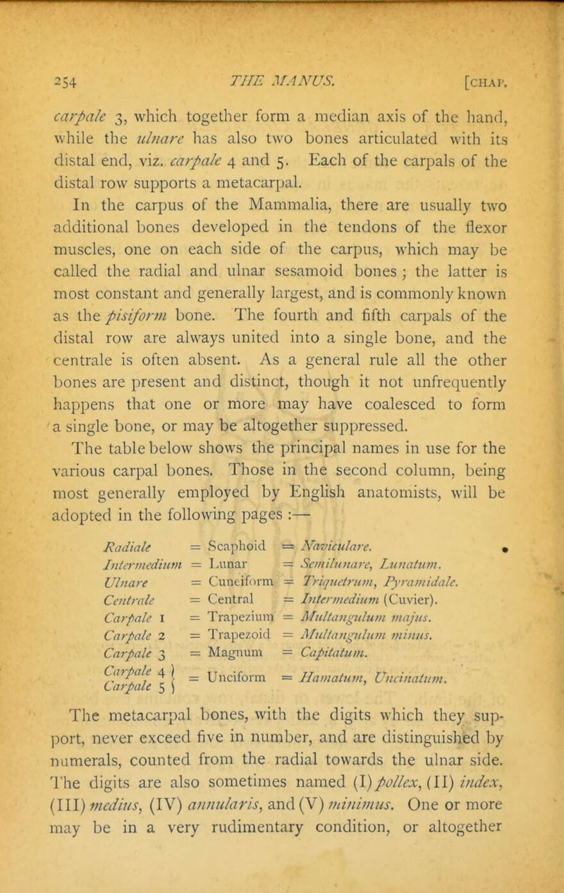 carpak 3, which together form a median axis of the liand, while the iilnarc has also two bones articulated with its distal end, viz. carpak 4 and 5. Each of the carpals of the distal row supports a metacarpal. In the carpus of the Mammalia, there are usually two additional bones developed in the tendons of the flexor muscles, one on each side of the carpus, which may be called the radial and ulnar sesamoid bones ; the latter is most constant and generally largest, and is commonly known as the pisiform bone. The fourth and fifth carpals of the distal row are always united into a single bone, and the centrale is often absent. As a general rule all the other bones are present and distinct, though it not unfrequently happens that one or more may have coalesced to form a single bone, or may be altogether suppressed. The table below shows the principal names in use for the various carpal bones. Those in the second column, being most generally employed by English anatomists, will be adopted in the following pages :— Radiale — Scaphoid = Naviculare. • Intermedium = Lunar Seiiiilunare, Lunatum. Ulnare = Ciintiform — Triqiietrum, Pyyaiiiidale. Centrale = Central — Interviediitm (Cuvier). Car pale i = Trapezium = Mtdtangiilum majus. Carpalc 2 = Trapezoid = JMulliDigKlum minus. Carpak 3 — Magnum = Capitatum. Carpak 4 ) ^ Unciform = Hamatum, Uneinatitfjt. Carpak 5 ) The metacarpal bones, with the digits which they sup- ])ort, never exceed five in number, and are distinguishied by numerals, counted from the radial towards the ulnar side. The digits are also sometimes named {\)po//ex, (11) index, (III) medius, (IV) a?mularis, and (V) ininivius. One or more may be in a very rudimentary condition, or altogether