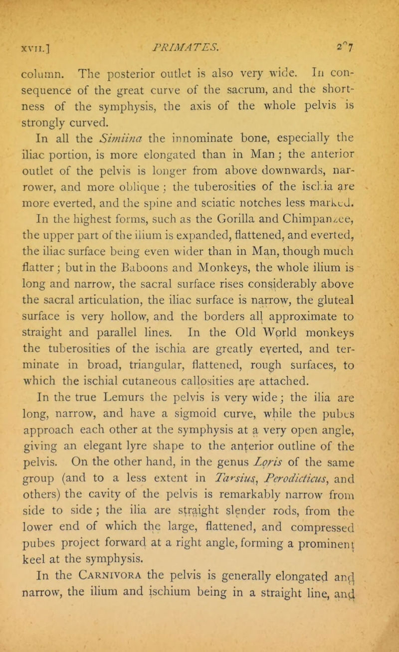 column. The posterior outlet is also very wide. In con- sequence of the great curve of the sacrum, and the short- ness of the symphysis, the axis of the whole pelvis is strongly curved. In all the Simii?ia the innominate bone, especially the iliac portion, is more elongated than in Man ; the anterior outlet of the pelvis is longer from above downwards, nar- rower, and more oblique ; the tuberosities of the ischia gre more everted, and the sjjine and sciatic notches less marked. In the highest forms, such as the Gorilla and Chimpan^,ee, the upper part of the ilium is expanded, flattened, and everted, the iliac surface bemg even wider than in Man, though much flatter; but in the Baboons and Monkeys, the whole ilium is long and narrow, the sacral surface rises considerably above the sacral articulation, the ihac surface is narrow, the gluteal surface is very hollow, and the borders all approximate to straight and parallel lines. In the Old Wprld monkeys the tuberosities of the ischia are greatly eyerted, and ter- minate in broad, triangular, flattened, rough surfaces, to which the ischial cutaneous callosities are attached. In the true Lemurs the pelvis is very wide; the ilia are long, narrow, and have a sigmoid curve, while the pubcs approach each other at the symphysis at a very open angle, giving an elegant lyre shape to the anterior outline of the pelvis. On the other hand, in the genus Lpris of the same group (and to a less extent in Ta*-sius, Fcrodiciicus, and others) the cavity of the pelvis is remarkably narrow from side to side ; the ilia are straight slender rods, from the lower end of which the large, flattened, and compressed pubes project forward at a right angle, forming a prominent keel at the symphysis. In the Carnivora the pelvis is generally elongated an^^ narrow, the ilium and ischium being in a straight line, an(i