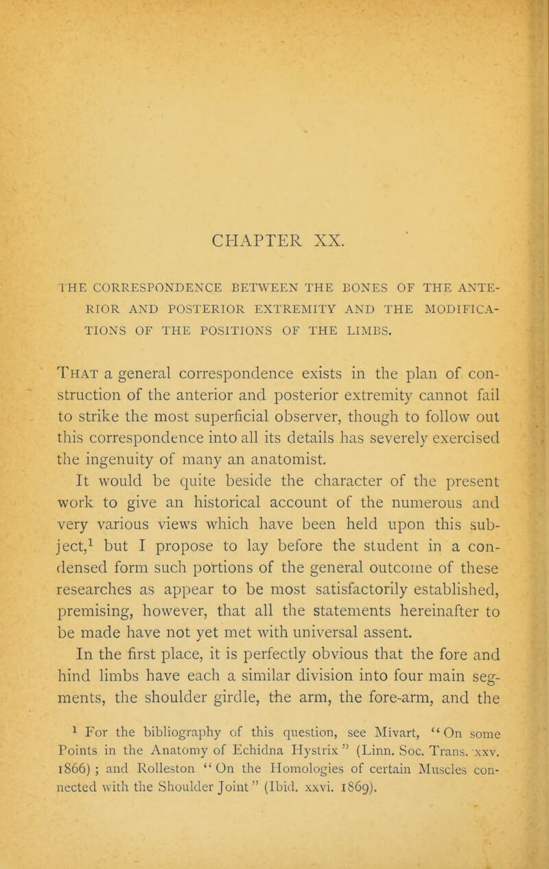 CHAPTER XX. THE CORRESPONDENCE BETWEEN THE BONES OF THE ANTE- RIOR AND POSTERIOR EXTREMITY AND THE MODIFICA- TIONS OF THE POSITIONS OF THE LIMBS. That a general correspondence exists in the plan of con- struction of the anterior and posterior extremity cannot fail to strike the most superficial observer, though to follow out this correspondence into all its details has severely exercised the ingenuity of many an anatomist. It would be quite beside the character of the present work to give an historical account of the numerous and very various views which have been held upon this sub- ject,^ but I propose to lay before the student in a con- densed form such portions of the genei-al outcome of these researches as appear to be most satisfactorily established, jDremising, however, that all the statements hereinafter to be made have not yet met with universal assent. In the first place, it is perfectly obvious that the fore and hind limbs have each a similar division into four main seg- ments, the shoulder girdle, the arm, the fore-arm, and the 1 For the bibliography of this question, see Mivart, On some Points in the Anatomy of Echidna Hystiix  ( Linn. Soc. Trans, xxv. 1866) ; and Rolleston  On the Homologies of certain Muscles con- nected with the Shoulder Joint (Ibid. xxvi. 1869).