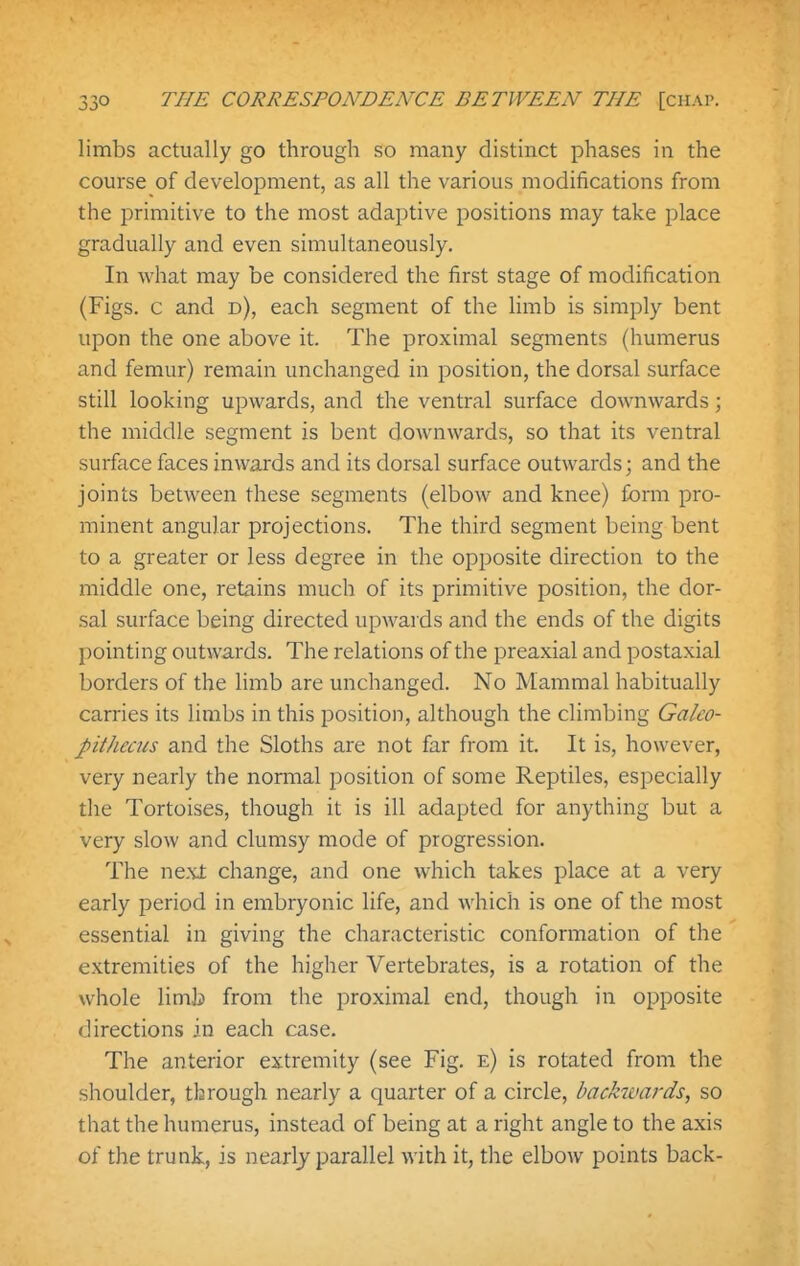 limbs actually go through so many distinct phases in the course of development, as all the various modifications from the primitive to the most adaptive positions may take place gradually and even simultaneously. In what may be considered the first stage of modification (Figs, c and d), each segment of the limb is simply bent upon the one above it. The proximal segments (humerus and femur) remain unchanged in position, the dorsal surface still looking upwards, and the ventral surface downwards; the middle segment is bent downwards, so that its ventral surface faces inwards and its dorsal surface outwards; and the joints between these segments (elbow and knee) form pro- minent angular projections. The third segment being bent to a greater or less degree in the opposite direction to the middle one, retains much of its primitive position, the dor- sal surface being directed upwards and the ends of the digits pointing outwards. The relations of the preaxial and postaxial borders of the limb are unchanged. No Mammal habitually carries its limbs in this position, although the climbing Galeo- pithecus and the Sloths are not far from it. It is, however, very nearly the normal position of some Reptiles, especially the Tortoises, though it is ill adapted for anything but a very slow and clumsy mode of progression. The next change, and one which takes place at a very early period in embryonic life, and which is one of the most essential in giving the characteristic conformation of the extremities of the higher Vertebrates, is a rotation of the whole limb from the proximal end, though in opposite directions in each case. The anterior extremity (see Fig. e) is rotated from the shoulder, through nearly a quarter of a circle, backwards, so that the humerus, instead of being at a right angle to the axis of the trunk, is nearly parallel with it, the elbow points back-