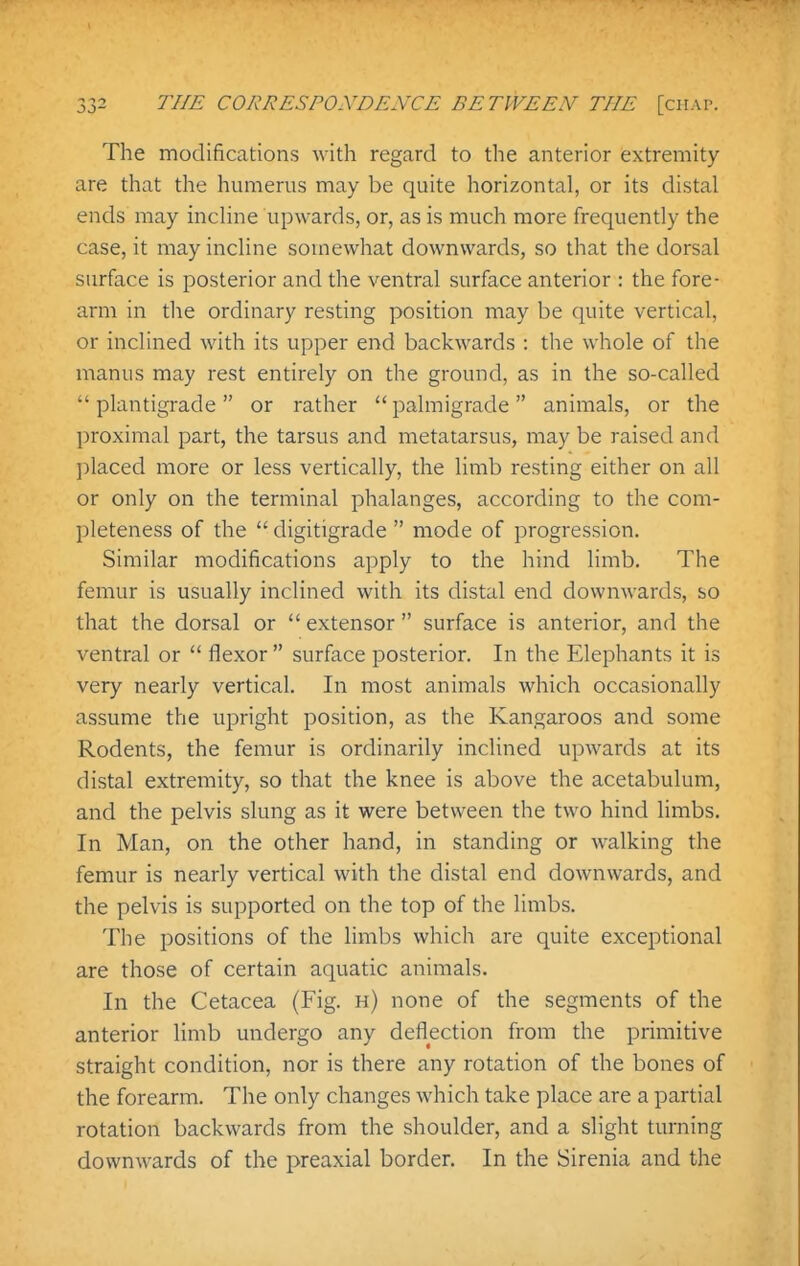 The modifications with regard to the anterior extremity are that the humerus may be quite horizontal, or its distal ends may incline upwards, or, as is much more frequently the case, it may incline somewhat downwards, so that the dorsal surface is posterior and the ventral surface anterior : the fore- arm in the ordinary resting position may be quite vertical, or inclined with its upper end backwards : the whole of the manus may rest entirely on the ground, as in the so-called  plantigrade or rather  palmigrade animals, or the ])roximal part, the tarsus and metatarsus, may be raised and ]:)laced more or less vertically, the limb resting either on all or only on the terminal phalanges, according to the com- pleteness of the  digitigrade  mode of progression. Similar modifications apply to the hind limb. The femur is usually inclined with its distal end downwards, so that the dorsal or  extensor  surface is anterior, and the ventral or  flexor  surface posterior. In the Elephants it is very nearly vertical. In most animals which occasionally assume the upright position, as the Kangaroos and some Rodents, the femur is ordinarily inclined upwards at its distal extremity, so that the knee is above the acetabulum, and the pelvis slung as it were between the two hind limbs. In Man, on the other hand, in standing or walking the femur is nearly vertical with the distal end downwards, and the pelvis is supported on the top of the limbs. The positions of the limbs which are quite exceptional are those of certain aquatic animals. In the Cetacea (Fig. h) none of the segments of the anterior limb undergo any deflection from the primitive straight condition, nor is there any rotation of the bones of the forearm. The only changes which take place are a partial rotation backwards from the shoulder, and a slight turning downwards of the preaxial border. In the Sirenia and the