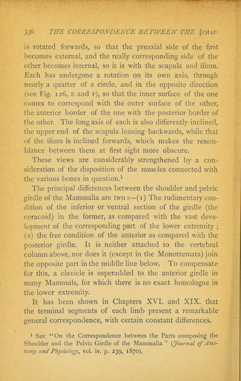 is rotated forwards, so that the preaxial side of the first becomes external, and the really corresponding side of the other becomes internal, so it is with the scapula and ilium. Each has undergone a rotation on its own axis, through nearly a quarter of a circle, and in the opposite direction (see Fig. 126, e and f), so that the inner surface of the one comes to correspond with the outer surface of the other, the anterior border of the one with the posterior border of the other. The long axis of each is also differently inclined, the upper end of the scapula leaning backwards, while that of the ilium is inclined forwards, which makes the resem- blance between them at first sight more obscure. These views are considerably strengthened by a con- sideration of the disposition of the muscles connected with the various bones in question.^ The principal differences between the shoulder and pelvic girdle of the Mammalia are two :—(i) The rudimentary con- dition of the inferior or ventral section of the girdle (the coracoid) in the former, as compared with the vast deve- lopment of the corresponding part of the lower extremity ; (2) the free condition of the anterior as compared with the posterior girdle. It is neither attached to the vertebral column above, nor does it (except in the Monotremata) join the opposite part in the middle line below. To compensate for this, a clavicle is superadded to the anterior girdle in many Mammals, for which there is no exact homologue in the lower extremity. It has been shown in Chapters XVL and XIX. that the terminal segments of each limb present a remarkable general correspondence, with certain constant differences. 1 See On the Correspondence between the Parts composing the Shoulder and the Pelvic Girdle of the Mammalia  (yournal of Aim- ioiny and Physiology, vol. iv. p. 239, 1870).