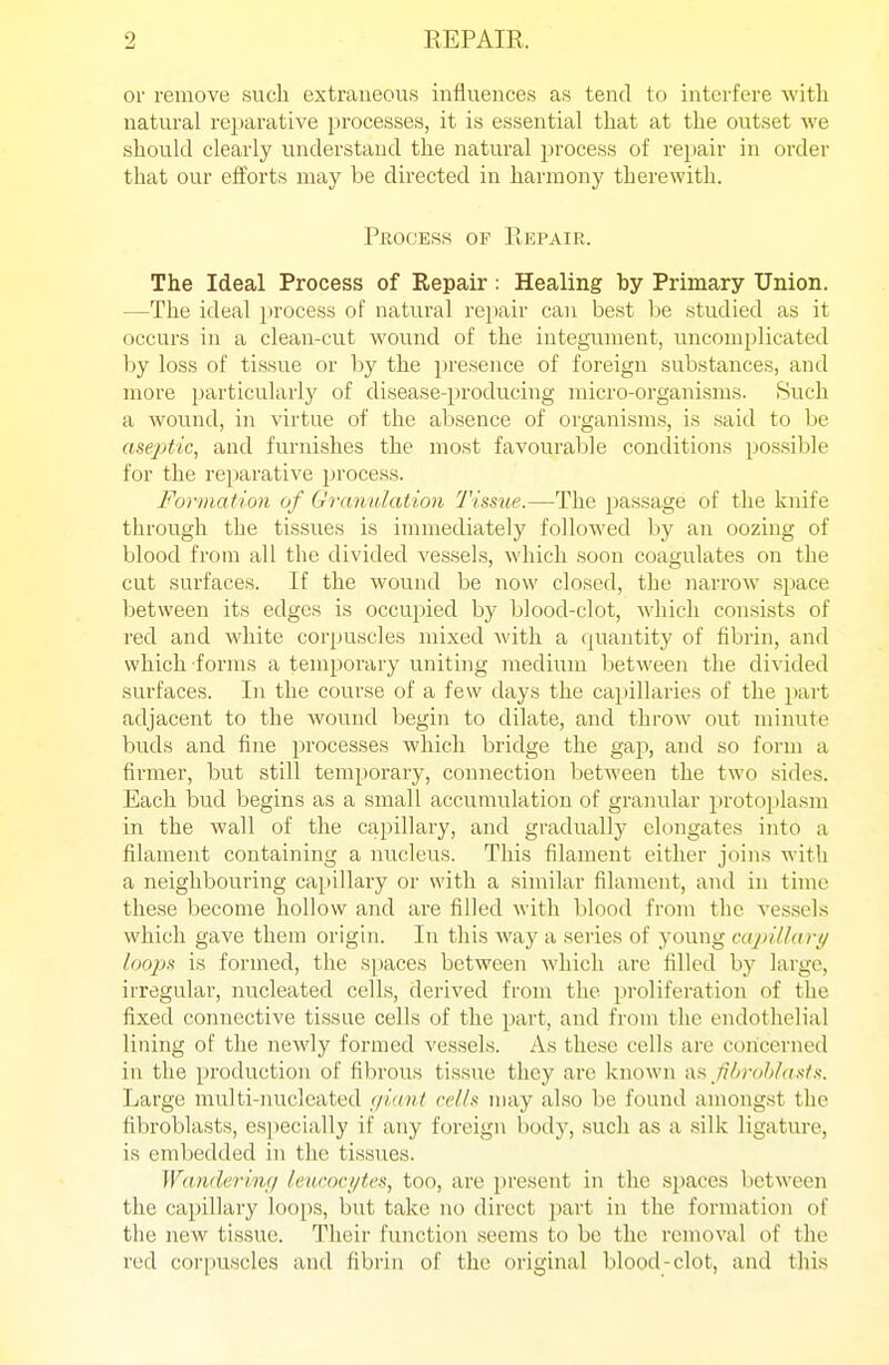 or remove such extraneous influences as tend to interfere with natural reparative processes, it is essential that at the outset we should clearly understand the natural process of repair in order that our efforts may be directed in harmony therewith. Process of Repair. The Ideal Process of Repair: Healing by Primary Union. —The ideal process of natural repair can best be studied as it occurs in a clean-cut wound of the integument, uncomplicated hy loss of tissue or by the presence of foreign substances, and more particularly of disease-producing micro-organisms. Such a wound, in virtue of the absence of organisms, is said to be aseptic, and furnishes the most favourable conditions possible for the reparative process. Formation of Granuhition Tissiie.—The i^assage of the knife through the tissues is immediately followed by an oozing of blood from all the divided vessels, which soon coagulates on the cut surfaces. If the wound be now closed, the narrow space Ijetween its edges is occupied by blood-clot, which consists of red and white corpuscles mixed with a cjuantity of fibrin, and which forms a temporary uniting medium between the divided surfaces. In the course of a few days the capillaries of the part adjacent to the wound begin to dilate, and throw out minute buds and fine processes which bridge the gap, and so form a firmer, but still temporary, connection between the two sides. Each bud begins as a small accumulation of granular protojilasni in the wall of the capillary, and gradually elongates into a filament containing a nucleus. This filament either joins with a neighbouring capillary or with a similar filament, and in time these become hollow and are filled with blood from the vesseLs which gave them origin. In this way a series of young cctjiitlari/ loopx is formed, the spaces between which are filled by large, irregular, nucleated cells, derived from the proliferation of the fixed connective tissue cells of the part, and from the endothelial lining of the newly formed vessels. As these cells are concerned in the production of fibrous tissue they are known (iH Jibrohfaittii. Large multi-nucleated f/iant rel/.i may also be found amongst the fibroblasts, esjiecially if any foreign body, such as a silk ligature, is embedded in the tis.sues. Wandering leucocytes, too, are present in the spaces between the cai)illary loops, but take no direct part in the formation of the new tissue. Their function seems to be the removal of the red corpuscles and fibrin of the original blood-clot, and this