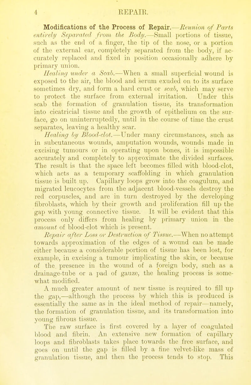 Modifications of the Process of Repair.—Reunion of Parts entirely Separated from the Body.—Small ^wrtion.s of tissue, such as the end of a finger, the tip of the nose, or a portion of the external ear, completely sejiarated from the body, if ac- curately replaced and fixed in position occasionally adhere by primary union. Healiw/ imder a Scab.—Wlieu a small superficial wound is exposed to the air, the blood and serum exuded on to its sui'face sometimes dry, and form a hard crust or scab, which may serve to protect the surface from external irritation. Under this scab the formation of granulation tissue, its transformation into cicatricial tissue and the growth of epithelium on the sur- face, go on uninterruptedly, until in the course of time the crust separates, leaving a healthy scar. Healing by Blood-clot.—Under many circumstances, such as in subcutaneous wounds, amputation wounds, Avouuds made in excising tumours or in operating upon bones, it is impossible accurately and completely to approximate the divided surfaces. The result is that the space left becomes filled with blood-clot, which acts as a temporary scafiblding in which granulation tissue is built up. Capillary loops grow into the coagulum, and migrated leucocytes from the adjacent blood-vessels destroy the red corj^uscles, and are in turn destroyed by the developing fibroblasts, which by their growth and proliferation fill up the gap with young connective tissue. It will be evident that this process only differs from healing by primary union in the amount of blood-clot Avhich is present. Bepair after Loss or Destruction of Tissue.—When no attempt towards approximation of the edges of a wound can be made either because a considerable portion of tissue has been lost, for example, in excising a tumour implicating the skin, or becau.se of the presence in the wound of a foreign body, .such as a drainage-tube or a pad of gauze, the healing process is some- what modified. A much greater amount of new ti.ssue is required to fill up the gap,—although the process by which this is jiroduced is essentially the same as in the ideal method of repair—-namely, the formation of granulation tissue, and its tran.sformation into young fibrous tissue. The raw surface is first covered by a layer of coagulated blood and fibrin. An extensive new formation of capillary loops and fibroblasts takes place towards the free surface, and goes on until the gap is filled by a fine velvet-like mass of giunulation tissue, and then the process tends to stop. This