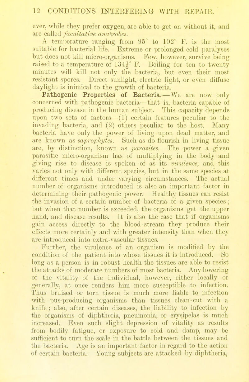 ever, while they prefer oxygen, are able to get on without it, and are called facultative anaerobes. A temperature ranging from 95° to 102° E. is the most suitable for bacterial life. Extreme or prolonged cold paralyses but does not kill micro-organisms. Few, however, survive being raised to a temperature of 134|° F. Boiling for ten to twenty minutes will kill not only the bacteria, but even their most resistant spores. Direct sunlight, electric light, or even diffuse daylight is inimical to the growth of bacteria. Pathogenic Properties of Bacteria.—We are now only concerned with pathogenic bacteria—that is, bacteria capable of producing disease in the human subject. This capacity depends upon two sets of factors—(1) certain features peculiar to the invading bacteria, and (2) others peculiar to the host. Many bacteria have only the power of living upon dead matter, and are known as sa^'rop/u/tes. Such as do flourish in living tissue are, by distinction, known as parasites. The power a given parasitic micro-organism has of multii3lying in the body and giving rise to disease is sjioken of as its vindence, and this varies not only with different sjiecies, but in the same species at different times and under varying circumstances. The actual number of organisms introduced is also an important factor in determining their pathogenic power. Healthy tissues can resist the invasion of a certain number of bacteria of a given sjjecies; hut when that number is exceeded, the organisms get the upjier hand, and disease results. It is also the case that if organisms gain access directly to the blood-stream they produce their effects more certainly and with greater intensity than when they are introduced into extra-vascular tisfsues. Further, the virulence of an organism is modified by the condition of the patient into whose tissues it is introduced. So long as a person is in robust health the tissues are able to resist the attacks of moderate numbers of most bacteria. Any lowering of the vitality of the individual, however, either locally or generally, at once renders him more susceptible to infection. Thus bruised or torn tissue is much more liable to infection with pus-producing organisms than tissues clean-cut with a knife ; also, after certain diseases, the liability to infection by the organisms of diphthcn-ia, pneumonia, or erysipelas is much increased. Even such slight depression of vitality as results from bodily fatigue, or exposure to cold and damp, may be sufficient to turn the scale in the battle between the tissues and the bacteria. Age is an important factor in regard to the action of certain bacteria. Young subjects are attacked by diphtheria,