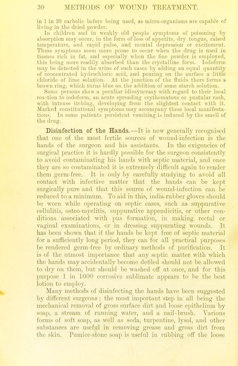 in 1 in 20 carbolic before being used, as micro-organisiiis are capable of living in the dried powder. Ill children and in weakly old jieople symptoms of poisoning bj' absorption may occnr, in the form of loss of appetite, dry tongue, raised temperature, and rapid jiulse, and mental depression or excitement. These symptoms seem more prone to occur when the drug is used in tissues rich in fat, and especially wlien the fine powder is employed, this being more readily absorbed tlian the crystalline form. Iodoform may be detected in the urine of such cases by adding an equal quantitj' of concentrated hydrochloric acid, and pouring on the surface a little chloride of lime solution. At the junction of the fluids there forms a brown ring, which turns blue on the addition of some starch solution. Some persons show a peculiar idiosyncrasy with regard to their local reaction to iodoform, an acute spreading erythematous or pustular rash, with intense itching, developing from the sliglitest contact witli it. Marked constitutional symptoms may accompany these local manifesta- tions. In some patients persistent vomiting is induced by the smell of the drug. Disinfection of the Hands.—It is now generally recognised that one of the most fertile sources of wound-infection is the hands of the surgeon and his assistants. In the exigencies of surgical practice it is hardly possible for the surgeon consistently to avoid contaminating his hands ■with septic material, and once they are so contaniinated it is extremely difficult again to render them germ-free. It is only by carefully studying to avoid all contact with infective matter that the hands can be kept surgically pure and that this source of wound-infection can be reduced to a minimum. To aid in this, india-rubber gloves should be worn while operating on septic cases, such as suppurative cellulitis, osteo-myelitis, suppurative appendicitis, or other con- ditions associated with pus formation, in making rectal or vaginal examinations, or in dressing suppurating wounds. It has been shoATO that if the hands be kejit free of septic material for a sufficiently long period, they can for all practical ])urposes be rendered germ-free by ordinary methods of purification. It is of the utmost importance that any se])tic matter with which the hands may accidentally become defiled should not be allowed to dry on them, but should be washed ofl: at once, and for this purpose 1 in 1000 corrosive sublimate appears to be the best lotion to emjiloy. Many methods of disinfecting tlic hands have been suggested by different surgeons; the most important step in all being the mechanical removal of gross surface dirt and loose epithelium by soap, a stream of running water, and a nail-brusli. Various forms of soft soap, as well as soda, turpentine, lysol, and other substances are useful in removing grease and gross dirt from the skin. Pumice-stone soap is useful in rubbing off the loose