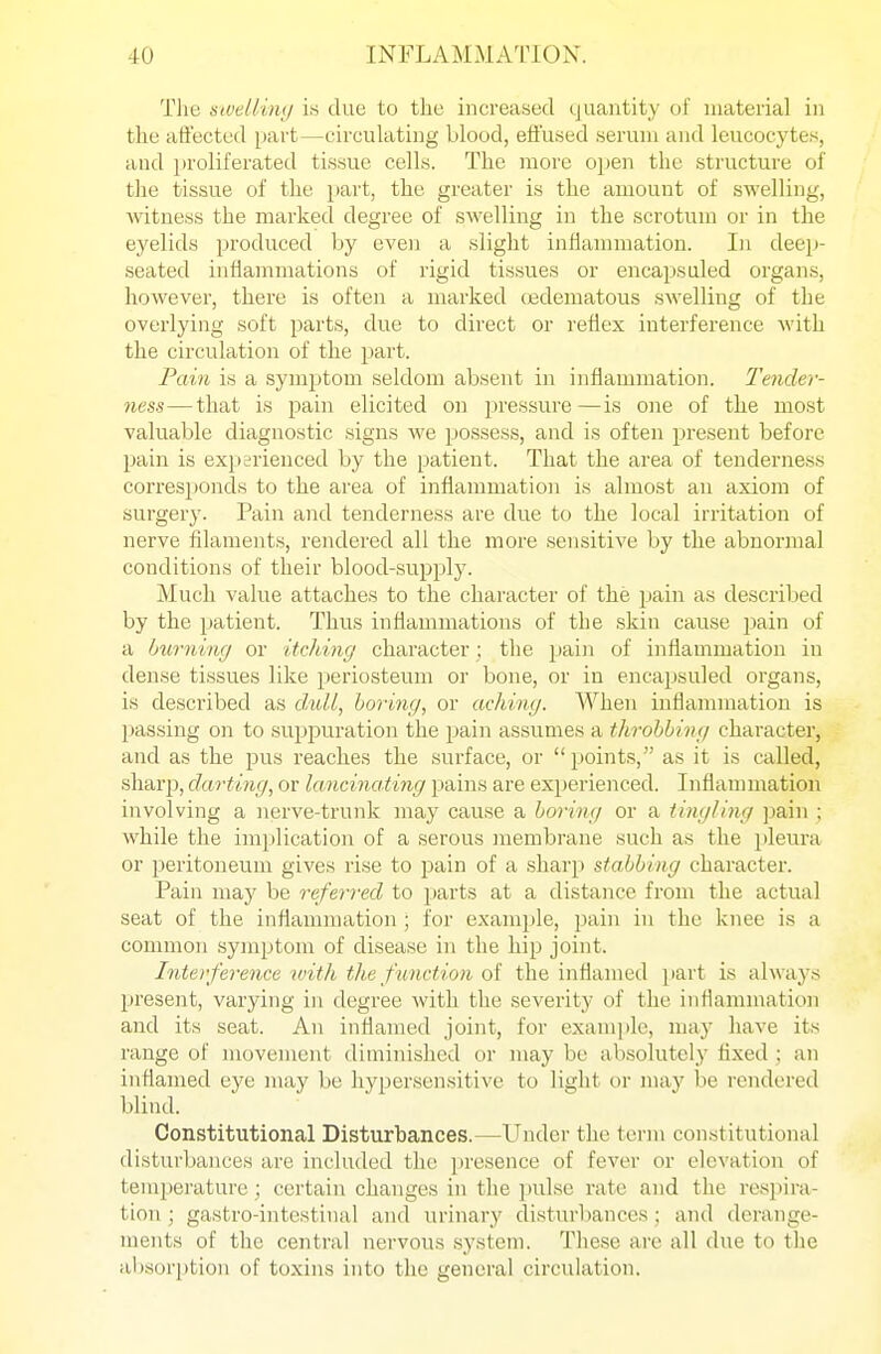 Tlie nwellin;/ is due to the increased quantity of material in the aft'ected part—circulating blood, effused serum and leucocytes, and proliferated tissue cells. The more open the structure of the tissue of the part, the greater is the amount of swelling, witness the marked degree of swelling in the scrotum or in the eyelids produced by even a slight inflammation. In deep- seated inflammations of rigid tissues or encapsuled organs, however, there is often a nrarked c^jdematous swelling of the overlying soft parts, due to direct or reflex interference with the circulation of the part. Fam is a symptom seldom absent in inflammation. Tender- ness—that is pain elicited on pressure—is one of the most valuable diagnostic signs we possess, and is often present before pain is experienced by the patient. That the area of tenderness corresponds to the area of inflammation is almost an axiom of surgery. Pain and tenderness are due to the local iri'itation of nerve filaments, rendered all the more sensitive by the abnormal conditions of their blood-supply. Much value attaches to the character of the pain as described by the patient. Thus inflammations of the skin cause i^ain of a Imrning or itching character ; the pain of inflammation in dense tissues like periosteum or bone, or in encapsuled organs, is described as daill, boring, or aching. When inflammation is passing on to suppuration the pain assumes a throbbing character, and as the pus reaches the surface, or  points, as it is called, sharp, darting, or UmcinaHng pains are experienced. Inflammation involving a nerve-trunk may cause a boring or a tingling ])ain ; while the implication of a serous membrane such as the pleura or peritoneum gives rise to pain of a sharp stabbing character. Pain may be referred to parts at a distance from the actual seat of the inflammation ; for example, pain in the knee is a common symptom of disease in the hip joint. Interference with the f unction of the inflamed jiart is always present, varying in degree with the severity of the inflammation and its seat. An inflamed joint, for example, may have iis range of movement diminished or may be absolutely tixed ; an inflamed eye may be hypersensitive to light t)r may be rendered blind. Constitutional Disturbances.—Under the term constitutional disturljances are included the presence of fever or elevation of temperature; certain changes in the ])ulse rate and the respira- tion ; gastro-intestinal and urinary disturljances ; and derange- ments of the central nervous system. These are all due to the al)sori)tion of toxins into the general circulation.