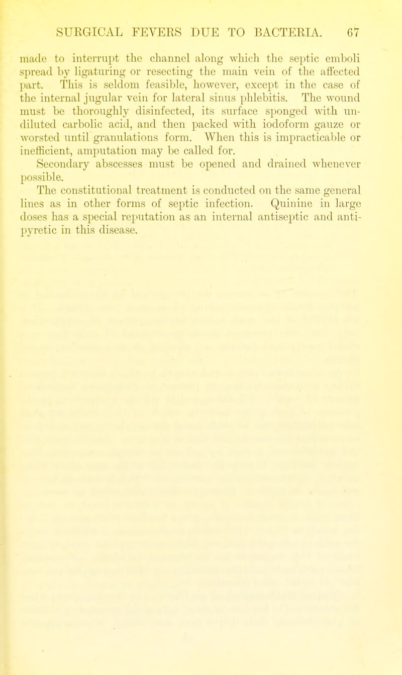 made to interrupt the channel along which the septic emboli spread by ligaturing or resecting the main vein of the affected part. This is seldom feasible, however, except in the case of the internal jugular vein for lateral sinus phlebitis. The wound must be thoroughly disinfected, its surface sponged with un- diluted carbolic acid, and then packed with iodoform gauze or worsted until granulations form. When this is impracticable or inefficient, amputation may be called for. Secondary abscesses must be opened and drained whenever possible. The constitutional treatment is conducted on the same general lines as in other forms of septic infection. Quinine in large doses has a special re^'utation as an internal antiseptic and anti- pyretic in this disease.