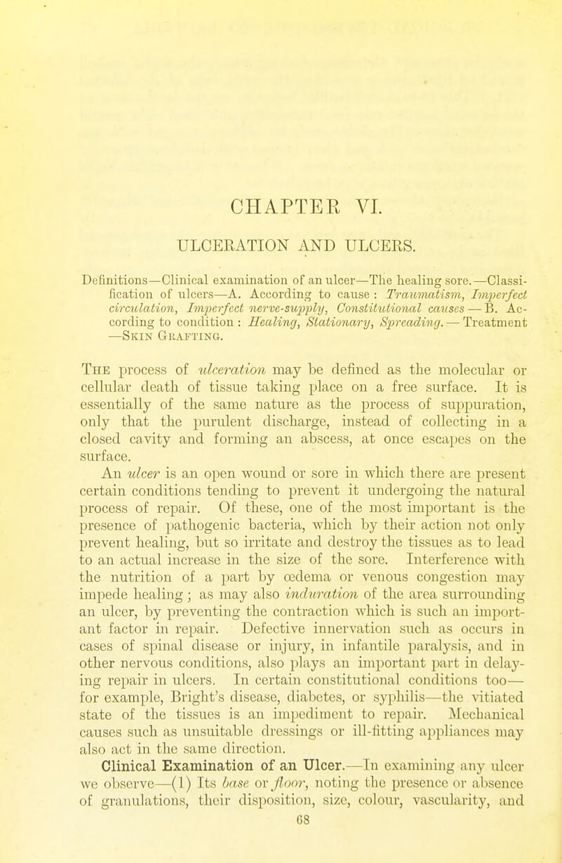 CHAPTER VI. ULCERATION AND ULCERS. Definitions—Clinical examination of an ulcer—The healing sore.—Classi- fication of iilcers—A. Acoording to cause : Traumatism, Imperfect circulation, Imperfect nerve-supply. Constitutional causes — B. Ac- cording to condition: Healing, Stationary, Spreading. — Treatment —Skin Grafting. The process of ulceration may be defined as the molecular or cellular death of tissue taking place on a free surface. It is essentially of the same nature as the process of suppuration, only that the purulent discharge, instead of collecting in a closed cavity and forming an abscess, at once escapes on the surface. An ulcer is an open wound or sore in which there are present certain conditions tending to prevent it undergoing the natural process of repair. Of these, one of the most important is the presence of pathogenic bacteria, which by their action not only prevent healing, but so irritate and destroy the tissues as to lead to an actual increase in the size of the sore. Interference with the nutrition of a part by oedema or venous congestion may impede healing; as may also induration of the area surrounding an ulcer, by preventing the contraction which is such an import- ant factor in repair. Defective innervation such as occurs in cases of spinal disease or injury, in infantile paralysis, and in other nervous conditions, also plays an important part in delay- ing repair in ulcers. In certain constitutional conditions too— for example, Briglit's disease, diabetes, or syphilis—the vitiated state of the tissues is an impediment to repair. Mechanical causes such as unsuitable dressings or ill-fitting appliances may also act in the same direction. Clinical Examination of an Ulcer.—In examining any ulcer we observe—(1) Its base o\- Jlonr, noting the presence or absence of granulations, their disposition, size, colour, vascularity, and