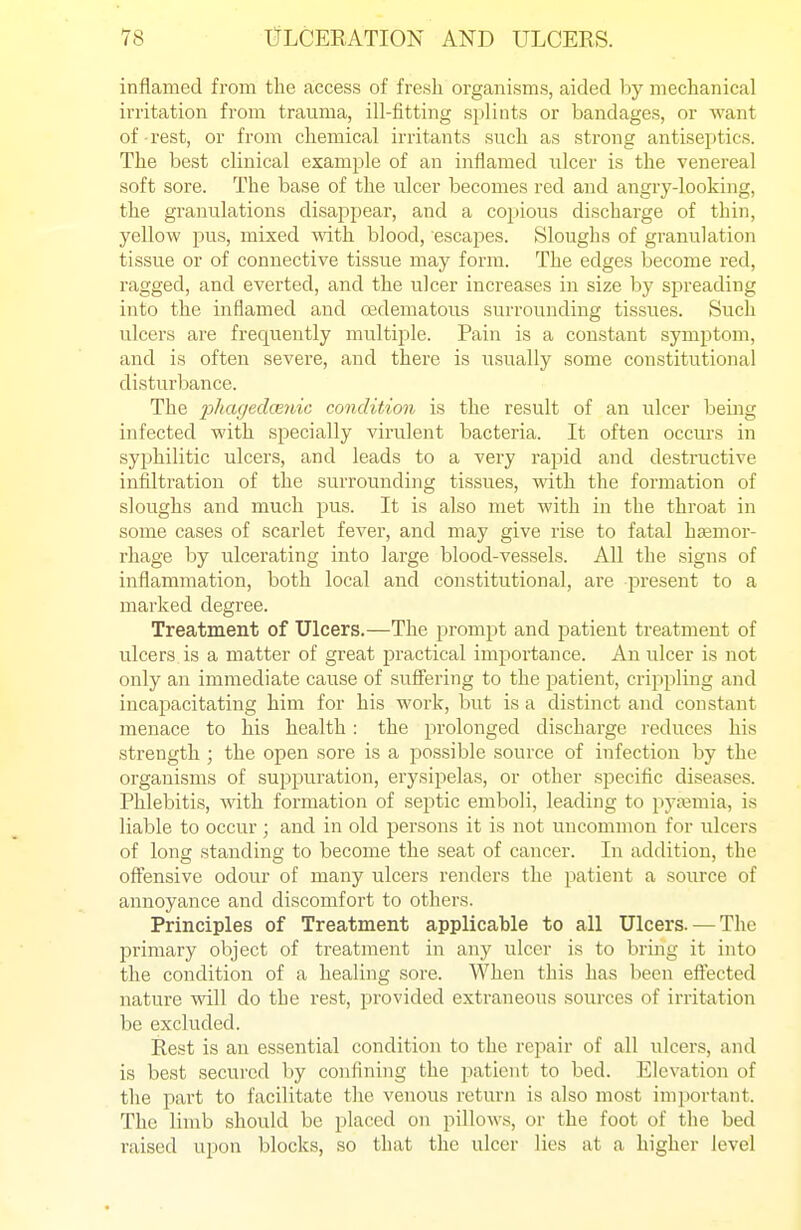 inflamed from the access of fresh organisms, aided by mechanical irritation from trauma, ill-fitting splints or bandages, or want of rest, or from chemical irritants such as strong antiseptics. The best clinical example of an inflamed ulcer is the venereal soft sore. The base of the ulcer becomes red and angry-looking, the granulations disaj^pear, and a copious discharge of thin, yellow pus, mixed \Adth blood, escapes. Sloughs of granulation tissue or of connective tissue may form. The edges become red, ragged, and everted, and the ulcer increases in size by spreading into the inflamed and cedematous surrounding tissues. Such ulcers are frequently multij^le. Pain is a constant symptom, and is often severe, and there is usually some constitutional disturbance. The phaged(Biiic condition is the result of an ulcer being infected with specially virulent bacteria. It often occurs in syphilitic ulcers, and leads to a very rapid and destructive infiltration of the surrounding tissues, with the formation of sloughs and much pus. It is also met with in the throat in some cases of scarlet fever, and may give rise to fatal hEemoi-- rhage by ulcerating into large blood-vessels. All the signs of inflammation, both local and constitutional, are present to a marked degree. Treatment of Ulcers.—The prompt and patient treatment of ulcers is a matter of great practical importance. An ulcer is not only an immediate cause of suSering to the patient, crippling and incapacitating him for his work, but is a distinct and constant menace to his health: the prolonged discharge reduces his strength ; the open sore is a possible source of infection by the organisms of suppuration, erysipelas, or other specific diseases. Phlebitis, with formation of septic emboli, leading to pytemia, is liable to occur ; and in old persons it is not uncommon for ulcers of long standing to become the seat of cancer. In addition, the offensive odour of many ulcers renders the patient a source of annoyance and discomfort to others. Principles of Treatment applicable to all Ulcers. — The primary object of treatment in any ulcer is to bring it into the condition of a healing sore. When this has been eft'ected nature will do the rest, provided extraneous sources of irritation be excluded. Rest is an essential condition to the repair of all ulcers, and is best secured by confining the patient to bed. Elevation of the part to facilitate the venous return is also most important. The limb should be placed on pillows, or the foot of the bed raised upon blocks, so that the ulcer lies at a higher level