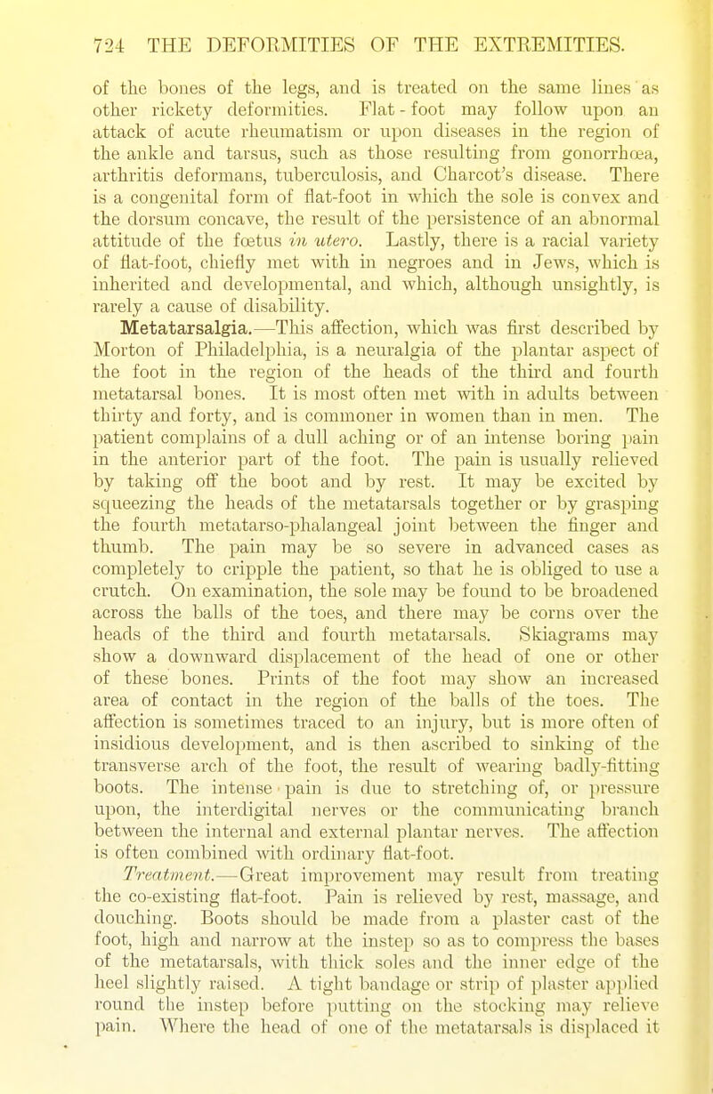 of the bones of the legs, and is treated on the same lines as other rickety deformities. Flat - foot may follow upon an attack of acute rheumatism or upon diseases in the region of the ankle and tarsus, such as those resulting from gonorrhrea, arthritis deformans, tuberculosis, and Charcot's disease. There is a congenital form of flat-foot in which the sole is convex and the dorsum concave, the result of the persistence of an abnormal attitude of the foetus in utero. Lastly, there is a racial variety of flat-foot, chiefly met with in negroes and in Jews, which is inherited and developmental, and which, although unsightly, is rarely a cause of disability. Metatarsalgia.—This affection, which Avas first described by Morton of Philadelphia, is a neuralgia of the plantar asjiect of the foot in the region of the heads of the thii'd and fourth metatarsal bones. It is most often met with in adults between thirty and forty, and is commoner in women than in men. The patient complains of a dull aching or of an intense boring pain in the anterior part of the foot. The pain is usually relieved by taking off the boot and by rest. It may be excited by squeezing the heads of the metatarsals together or by grasping the fourtli metatarso-phalangeal joint lietween the finger and thumb. The pain may be so severe in advanced cases as completely to cripple the patient, so that he is obliged to use a crutch. On examination, the sole may be found to be broadened across the balls of the toes, and there may be corns over the heads of the third and fourth metatarsals. Skiagrams may show a downward displacement of the head of one or other of these bones. Prints of the foot may show an increased area of contact in the region of the balls of the toes. The affection is sometimes traced to an injury, but is more often of insidious development, and is then ascribed to sinking of the transverse arch of the foot, the result of wearing badly-fitting boots. The intense pain is due to stretching of, or pressure upon, the interdigital nerves or the communicating branch between the internal and external plantar nerves. The aftection is often combined with, ordinary flat-foot. Treatment.—Great improvement may result from treating the co-existing flat-foot. Pain is relieved by rest, massage, and douching. Boots should be made from a plaster cast of the foot, high and narrow at the instep so as to compress the bases of the metatarsals, with thick soles and the inner edge of the heel slightly raised. A tight bandage or strip of plaster applied round the instep before putting on the stocking may relieve ])ain. Where tlie head of one of the metatarsals is displaced it