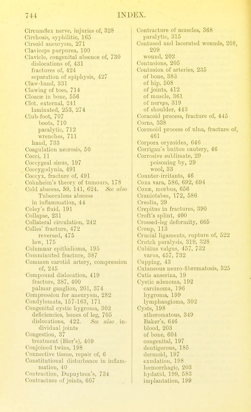 Circuiufiex nerve, injuries of, 328 Cirrhosis, syphilitic, 165 Cirsoid aianirysni, 271 Claviceps purpurea, 100 Clavicle, congeuital ahseuoe of, 730 dislocations of, 431 fractures of, 424 separation of epipliysis, 427 Claw-hauil, 331 Clawiug of toes, 714 CloacjB in bone, 556 Clot, external, 241 laminated, 253, 274 Club-foot, 707 boots, 710 paralytic, 712 wrenches, 711 hand, 733 Coagulation necrosis, 50 Cocci, 11 Coccygeal sinus, 197 Coccygodyuia, 491 Coccyx, fracture of, 491 Cobuheini's theory of tumours, 178 Cold abscess, 59, 141, 624. See also Tuberculous abscess in iullammation, 44 Coley's fluid, 191 Collapse, 231 Collateral circulation, 242 Colles' fracture, 472 reversed, 475 law, 175 Columnar epithelioma, 195 Comminuted fracture, 387 Common carotid artery, comin'essiou of, 245 Compound dislocation, 419 fracture, 387, 400 palmar ganglion, 201, 374 Compression for aneurysm, 282 Condylomata, 157-163, 171 Congenital cystic liygroma, 302 deficiencies, boues of leg, 705 dislocations, 422. See also . in- dividual joints Congestion, 37 treatment (Bier's), 409 CJonjoined twins, 198 Connective tissue, repair ol', 6 Constitutional disturbance in inllam- mation, 40 Contraction, Dupnytren's, 734 Contracture of joints, 607 Contracture of muscles, 368 paralytic, 315 Contused and lacerated wounds, 208, 209 wound, 202 Contusions, 205 Contusion of arteries, 235 of bone, 383 of hip, 508 of joints, 412 of muscle, 361 of nerves, 319 of shoulder, 443 Coracoid process, fracture of, 445 Corns, 338 Coronoid process of iilua, fractui'e of, 461 Corpora oryzoidea, 646 Corrigan's button cautery, 46 Corrosive sublimate, 29 poisoning by, 29 wool, 33 Counter-irritants, 46 Coxa vara, 586, 692, 694 Coxa;, morbus, 656 Craniotabes, 172, 586 Creolin, 29 Crepitus in fractures, 390 Croft's splint, 400 Crossed-leg deformity, 665 Croup, 113 Crucial ligaments, rupture of, 522 Crutch paralysis, 319, 328 Cubitus valgus, 457, 732 varus, 457, 732 Cupping, 43 Cutaneous neuro-fibi'oniatosis, 325 Cutis auserina, 19 Cystic adenoma, 192 carcinoma, 196 hygroma, 199 lymphangioma, 302 Cysts, 198 atheromatous, 349 Baker's, 646 blood, 203 of bone, 604 congenital, 197 dentigerous, 185 dermoid, 197 exudation, 198 hinmorrhagie, 203 liydatid, 199, 583 implantation, 199