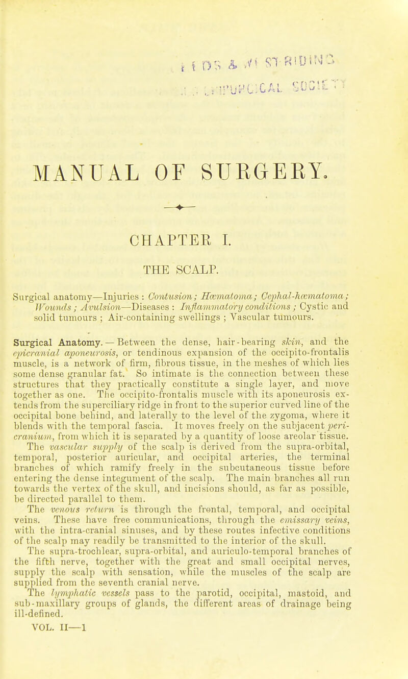 CHAPTER I. THE SCALP. Surgical anatomy—Injuries : Contusion; Rccmatoma; Cephal-Jiccmatoma; JVounds ; Avulsion—Diseases : Inflammatory conditions; Cystic and solid tumours ; Air-containing swellings ; Vascular tumours. Surgical Anatomy. — Between the dense, hair-bearing skin, and the rpicra/iial aponeu,rosis, or tendinous expansion of the occipito-frontalis mu.scle, is a network of firm, fibrous tissue, in the meshes of which lies some dense granular fat. So intimate is tlie connection between these structures that they i^raetically constitute a single layer, and move togetlier as one. The occipito-frontalis muscle with its aponeurosis ex- tends from the superciliary ridge in front to the superior curved line of the occipital bone behind, and laterally to the level of the zygoma, where it blends with the temporal fascia. It moves freely on the subjacent ^jeri- craniuiii, from which it is separated by a quantity of loose areolar tissue. The vascular sufi'ply of the scalp is derived from the supra-orbital, temporal, posterior auricular, and occipital arteries, the terminal branches of which ramify freely in the subcutaneous tissue before entering the dense integument of the scalp. The main branches all run towards the vertex of the skull, and incisions should, as far as possible, be directed parallel to them. The vrnovs return is through the frontal, temporal, and occipital veins. These have free communications, tlirough the emissary veins, witli the intra-cranial sinuses, and by these routes infective conditions of tlie scalp may readily be transmitted to the interior of the skull. The supra-trochlear, supra-orbital, and auriculo-temporal branches of the fifth nerve, together with the great and .small occipital nerves, supply the scalp with sensation, while the muscles of the scalp are supplied from the seventh cranial nerve. The lymqihatic vessels pass to the parotid, occipital, mastoid, and sub-maxillary groups of glands, the different areas of drainage being ill-defined. VOL. II—1