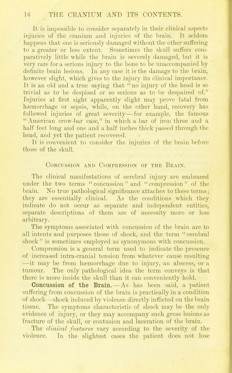 It is impossible to consider separately in their clinical aspects injuries of the cranium and injuries of the brain. It seldom happens that one is seriously damaged without the other suffering to a greater or less extent. Sometimes the skull suffers com- paratively little while the brain is severely damaged, but it is very rare for a serious injury to the bone to be unaccompanied by definite brain lesions. In any case it is the damage to the brain, however slight, which gives to the injury its clinical importance. It is an old and a true .saying that no injury of the head is so trivial as to be despised or so serious as to be despaired of. Injuries at first sight a^^parently slight may prove fatal from hcemorrhage or sepsis, while, on the other hand, recovery has followed injuries of great severity—for example, the famous  American crow-bar case, in which a bar of iron three and a half feet long and one and a half inches thick pa.ssed through the head, and yet the patient recovered. It is convenient to consider the injuries of the brain before those of the .skull. Concussion and Compression of the Brain. The clinical manifestations of cerebral injury are embraced under the two terms  concussion and compression of the brain. No true pathological significance attaches to these terms; they are essentially clinical. As the conditions which they indicate do not occur as separate and independent entities, separate descriptions of them are of necessity more or less arbitrary. The symptoms associated with concussion of the brain are to all intents and purposes those of .shock, and the term  cerebral shock  is sometimes employed as .synonymous with concussion. Compression is a general term used to indicate the presence of increased intra-cranial tension from whatever cau.se resulting —it may be from hajmorrhage due to injury, an abscess, or a tumour. The only pathological idea the term conveys is that there is more inside the skull than it can conveniently hold. Concussion of the Brain. — As has been .said, a patient suffering from concussion of the brain is practically in a condition of shock—.shock induced by violence directly inHicted on the brain ti.ssue. The symptoms characteristic of shock may be the only evidence of injury, or they may accompany such gross lesions as fracture of the skull, or contusion and laceration of the brain. The clinical features vary according to the severity of the violence. In the slightest ca.ses the patient does not lo.se