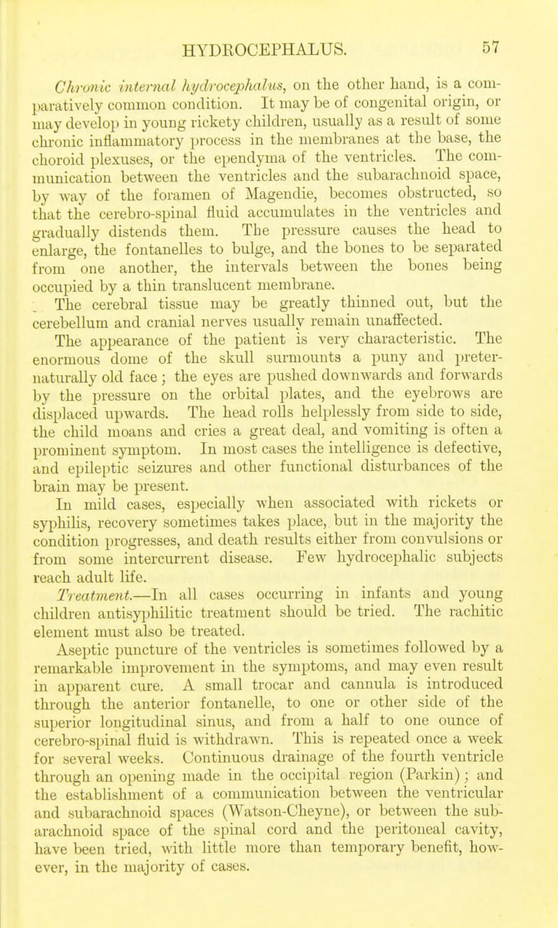 Chronic internal hydrocephalus, on the other hand, is a com- Itaratively common condition. It may be of congenital origin, or may develop in yoiang rickety children, usually as a result of some chronic inflammatory i^rocess in the membranes at the base, the choroid plexuses, or the ependyma of the ventricles. The com- munication between the ventricles and the subarachnoid space, by way of the foramen of Mageudie, becomes obstructed, so that the cerebro-spinal fluid accumulates in the ventricles and gradually distends them. The pressure causes the head to enlarge, the fontanelles to bulge, and the bones to be separated from one another, the intervals between the bones being occupied by a thin translucent membrane. The cerebral tissue may be greatly thinned out, but the cerebellum and cranial nerves usually remain unaflfected. The appearance of the patient is very characteristic. The enormous dome of the skull surmounts a puny and preter- uaturally old face; the eyes are pushed downwards and forwards by the pressure on the orbital plates, and the eyebrows are displaced upwards. The head rolls helplessly from side to side, the child moans and cries a great deal, and vomiting is often a prominent symptom. In most cases the intelligence is defective, and epileptic seizures and other functional disturbances of the brain may be present. In mild cases, especially when associated with rickets or syphilis, recovery sometimes takes place, but in the majority the condition progresses, and death results either from convulsions or from some intercurrent disease. Few hydrocephalic subjects reach adult life. Treatment.—In all cases occurring in infants and young children antisy].3hilitic treatment should be tried. The rachitic element must also be treated. Aseptic puncture of the ventricles is sometimes followed by a remarkable improvement in the symptoms, and may even result in apparent cure. A small trocar and cannula is introduced through the anterior fontanelle, to one or other side of the superior longitudinal sinus, and from a half to one ounce of cerebro-spinal fluid is withdraAvn. This is repeated once a week for several weeks. Continuous drainage of the fourth ventricle through an opening made in the occipital region (Parkin); and the establishment of a communication between the ventricular and subarachnoid spaces (Watson-Cheyne), or between the sub- arachnoid space of the spinal cord and the peritoneal cavity, have been tried, wth little more than temporary benefit, how- ever, in the majority of cases.