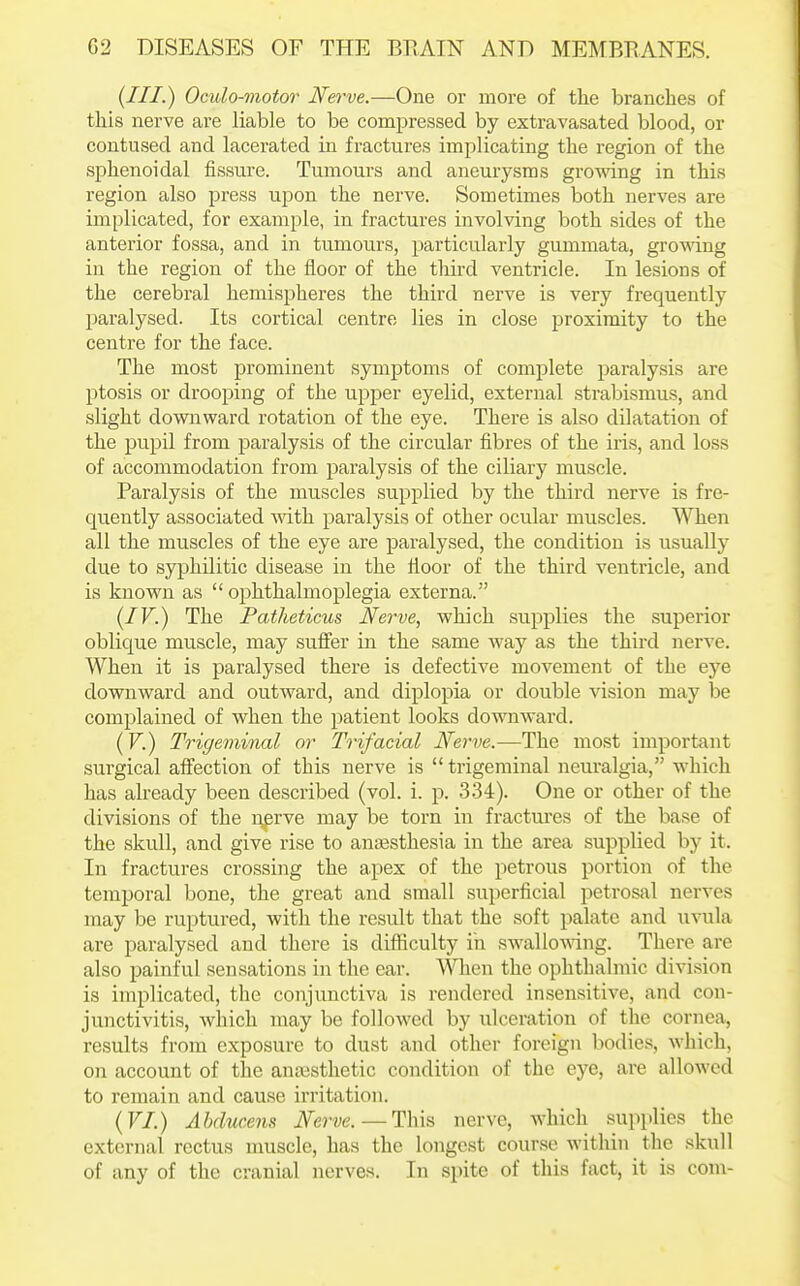 (Ill-) Oculo^notor Nerve.—One or more of the branches of this nerve are liable to be compressed by extravasated blood, or contused and lacerated in fractures implicating the region of the sphenoidal fissure. Tumours and aneurysms gromng in this region also press upon the nerve. Sometimes both nerves are implicated, for example, in fractures involving both sides of the anterior fossa, and in tumours, particularly gummata, gro'wing in the region of the floor of the tliird ventricle. In lesions of the cerebral hemispheres the third nerve is very frequently paralysed. Its cortical centre lies in close proximity to the centre for the face. The most prominent symptoms of complete paralysis are ptosis or drooping of the upper eyelid, external strabismus, and slight downward rotation of the eye. There is also dilatation of the pupil from paralysis of the circular fibres of the iris, and loss of accommodation from paralysis of the ciliary muscle. Paralysis of the muscles supplied by the third nerve is fre- quently associated with paralysis of other ocular muscles. When all the muscles of the eye are paralysed, the condition is usually due to syphilitic disease in the iloor of the third ventricle, and is known as  ophthalmoplegia externa. {IV.) The Patheticus Nerve, which supplies the superior oblique muscle, may sufier in the same way as the third nerve. When it is paralysed there is defective movement of the eye downward and outward, and diplopia or double vision may be complained of when the jDatient looks downward. (V.) Trigeminal or Trifacial Nerve.—The most important surgical affection of this nerve is  trigeminal neuralgia, which has already been described (vol. i. p. 334). One or other of the divisions of the r\frve may be torn in fractures of the base of the skull, and give rise to anaesthesia in the area supplied by it. In fractures crossing the apex of the petrous portion of the temporal bone, the great and small superficial petrosal nerves may be ruptured, with the result that the soft palate and uvula are paralysed and there is difficulty in swallomng. There are also painful sensations in the ear. When the ophthalmic division is implicated, the conjunctiva is rendered insensitive, and con- junctivitis, which may be followed by iilceration of the cornea, results from exposure to dust and other foreign bodies, which, on account of the anaesthetic condition of the eye, are allowed to remain and cause irritation. {VI.) Ahducens Nerve. — This nerve, which supplies the external rectus muscle, has the longest course within the skull of any of the cranial nerves. In sj)ite of this fact, it is com-